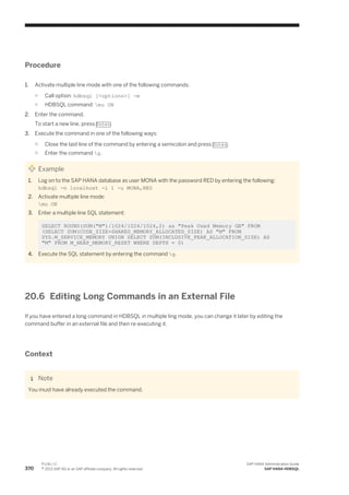 Procedure
1. Activate multiple line mode with one of the following commands:
○ Call option: hdbsql [<options>] -m
○ HDBSQL command: mu ON
2. Enter the command.
To start a new line, press Enter.
3. Execute the command in one of the following ways:
○ Close the last line of the command by entering a semicolon and press Enter.
○ Enter the command g.
Example
1. Log on to the SAP HANA database as user MONA with the password RED by entering the following:
hdbsql -n localhost -i 1 -u MONA,RED
2. Activate multiple line mode:
mu ON
3. Enter a multiple line SQL statement:
SELECT ROUND(SUM("M")/1024/1024/1024,2) as "Peak Used Memory GB" FROM
(SELECT SUM(CODE_SIZE+SHARED_MEMORY_ALLOCATED_SIZE) AS "M" FROM
SYS.M_SERVICE_MEMORY UNION SELECT SUM(INCLUSIVE_PEAK_ALLOCATION_SIZE) AS
"M" FROM M_HEAP_MEMORY_RESET WHERE DEPTH = 0)
4. Execute the SQL statement by entering the command g.
20.6 Editing Long Commands in an External File
If you have entered a long command in HDBSQL in multiple ling mode, you can change it later by editing the
command buffer in an external file and then re-executing it.
Context
Note
You must have already executed the command.
370
P U B L I C
© 2013 SAP AG or an SAP affiliate company. All rights reserved.
SAP HANA Administration Guide
SAP HANA HDBSQL
 