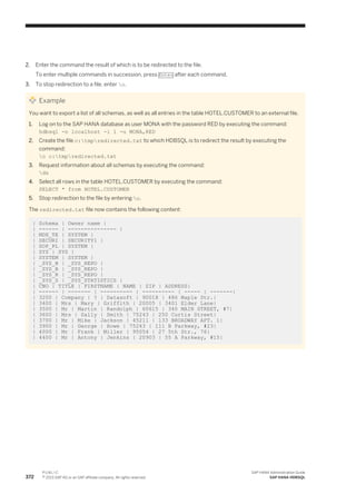 2. Enter the command the result of which is to be redirected to the file.
To enter multiple commands in succession, press Enter after each command.
3. To stop redirection to a file, enter o.
Example
You want to export a list of all schemas, as well as all entries in the table HOTEL.CUSTOMER to an external file.
1. Log on to the SAP HANA database as user MONA with the password RED by executing the command:
hdbsql -n localhost -i 1 -u MONA,RED
2. Create the file c:tmpredirected.txt to which HDBSQL is to redirect the result by executing the
command:
o c:tmpredirected.txt
3. Request information about all schemas by executing the command:
ds
4. Select all rows in the table HOTEL.CUSTOMER by executing the command:
SELECT * from HOTEL.CUSTOMER
5. Stop redirection to the file by entering o.
The redirected.txt file now contains the following content:
| Schema | Owner name |
| ------ | --------------- |
| MDX_TE | SYSTEM |
| SECURI | SECURITY1 |
| SOP_PL | SYSTEM |
| SYS | SYS |
| SYSTEM | SYSTEM |
| _SYS_B | _SYS_REPO |
| _SYS_B | _SYS_REPO |
| _SYS_R | _SYS_REPO |
| _SYS_S | _SYS_STATISTICS |
| CNO | TITLE | FIRSTNAME | NAME | ZIP | ADDRESS|
| ------ | ------- | ---------- | ---------- | ----- | -------|
| 3200 | Company | ? | Datasoft | 90018 | 486 Maple Str.|
| 3400 | Mrs | Mary | Griffith | 20005 | 3401 Elder Lane|
| 3500 | Mr | Martin | Randolph | 60615 | 340 MAIN STREET, #7|
| 3600 | Mrs | Sally | Smith | 75243 | 250 Curtis Street|
| 3700 | Mr | Mike | Jackson | 45211 | 133 BROADWAY APT. 1|
| 3900 | Mr | George | Howe | 75243 | 111 B Parkway, #23|
| 4000 | Mr | Frank | Miller | 95054 | 27 5th Str., 76|
| 4400 | Mr | Antony | Jenkins | 20903 | 55 A Parkway, #15|
372
P U B L I C
© 2013 SAP AG or an SAP affiliate company. All rights reserved.
SAP HANA Administration Guide
SAP HANA HDBSQL
 