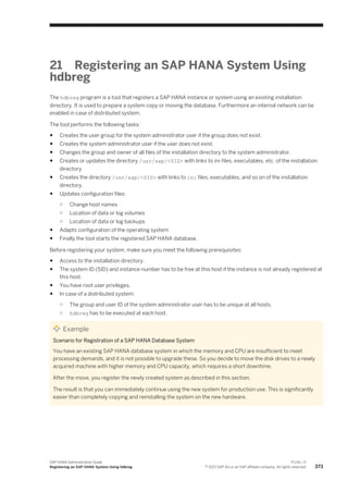 21 Registering an SAP HANA System Using
hdbreg
The hdbreg program is a tool that registers a SAP HANA instance or system using an existing installation
directory. It is used to prepare a system copy or moving the database. Furthermore an internal network can be
enabled in case of distributed system.
The tool performs the following tasks:
● Creates the user group for the system administrator user if the group does not exist.
● Creates the system administrator user if the user does not exist.
● Changes the group and owner of all files of the installation directory to the system administrator.
● Creates or updates the directory /usr/sap/<SID> with links to ini-files, executables, etc. of the installation
directory
● Creates the directory /usr/sap/<SID> with links to ini files, executables, and so on of the installation
directory.
● Updates configuration files:
○ Change host names
○ Location of data or log volumes
○ Location of data or log backups
● Adapts configuration of the operating system
● Finally the tool starts the registered SAP HANA database.
Before registering your system, make sure you meet the following prerequisites:
● Access to the installation directory.
● The system ID (SID) and instance number has to be free at this host if the instance is not already registered at
this host.
● You have root user privileges.
● In case of a distributed system:
○ The group and user ID of the system administrator user has to be unique at all hosts.
○ hdbreg has to be executed at each host.
Example
Scenario for Registration of a SAP HANA Database System
You have an existing SAP HANA database system in which the memory and CPU are insufficient to meet
processing demands, and it is not possible to upgrade these. So you decide to move the disk drives to a newly
acquired machine with higher memory and CPU capacity, which requires a short downtime.
After the move, you register the newly created system as described in this section.
The result is that you can immediately continue using the new system for production use. This is significantly
easier than completely copying and reinstalling the system on the new hardware.
SAP HANA Administration Guide
Registering an SAP HANA System Using hdbreg
P U B L I C
© 2013 SAP AG or an SAP affiliate company. All rights reserved. 373
 