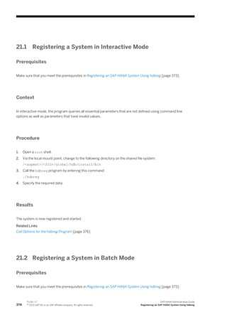 21.1 Registering a System in Interactive Mode
Prerequisites
Make sure that you meet the prerequisites in Registering an SAP HANA System Using hdbreg [page 373].
Context
In interactive mode, the program queries all essential parameters that are not defined using command line
options as well as parameters that have invalid values.
Procedure
1. Open a root shell.
2. Via the local mount point, change to the following directory on the shared file system:
/<sapmnt>/<SID>/global/hdb/install/bin
3. Call the hdbreg program by entering this command:
./hdbreg
4. Specify the required data.
Results
The system is now registered and started.
Related Links
Call Options for the hdbreg Program [page 376]
21.2 Registering a System in Batch Mode
Prerequisites
Make sure that you meet the prerequisites in Registering an SAP HANA System Using hdbreg [page 373].
374
P U B L I C
© 2013 SAP AG or an SAP affiliate company. All rights reserved.
SAP HANA Administration Guide
Registering an SAP HANA System Using hdbreg
 