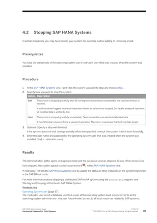 4.2 Stopping SAP HANA Systems
In certain situations, you may have to stop your system, for example, before adding or removing a host.
Prerequisites
You have the credentials of the operating system user (<sid>adm user) that was created when the system was
installed.
Procedure
1. In the SAP HANA Systems view, right-click the system you want to stop and choose Stop...
2. Specify how you want to stop the system:
Option Description
Soft The system is stopped gracefully after all running transactions have completed or the specified timeout is
reached.
A soft shutdown triggers a savepoint operation before all services are stopped. During the savepoint operation,
all modified data is written to disk.
Hard The system is stopped gracefully immediately. Open transactions are aborted and rolled back.
A hard shutdown does not force a savepoint operation. Therefore, a subsequent restart may take longer.
3. Optional: Specify a stop wait timeout.
If the system does not shut down gracefully before the specified timeout, the system is shut down forcefully.
4. Enter the user name and password of the operating system user that was created when the system was
installed (that is, <sid>adm user).
Results
The Administration editor opens in diagnosis mode and the database services stop one by one. When all services
have stopped, the system appears as non-operational ( ) in the SAP HANA Systems view.
If necessary, refresh the SAP HANA Systems view to update the status of other instances of the system registered
in the SAP HANA studio.
For more information about stopping a distributed SAP HANA system using the sapcontrol program, see
Starting and Stopping a Distributed SAP HANA System.
Related Links
Operating System User [page 57]
The <sid>adm user is not a database user but a user at the operating system level. Also referred to as the
operating system administrator, this user has unlimited access to all local resources related to SAP systems.
SAP HANA Administration Guide
Starting and Stopping SAP HANA Systems
P U B L I C
© 2013 SAP AG or an SAP affiliate company. All rights reserved. 39
 