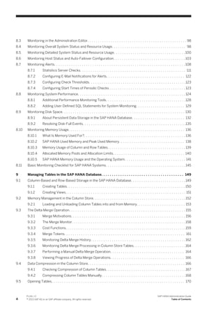 8.3 Monitoring in the Administration Editor. . . . . . . . . . . . . . . . . . . . . . . . . . . . . . . . . . . . . . . . . . . . . . . 98
8.4 Monitoring Overall System Status and Resource Usage. . . . . . . . . . . . . . . . . . . . . . . . . . . . . . . . . . . 98
8.5 Monitoring Detailed System Status and Resource Usage. . . . . . . . . . . . . . . . . . . . . . . . . . . . . . . . . .100
8.6 Monitoring Host Status and Auto-Failover Configuration. . . . . . . . . . . . . . . . . . . . . . . . . . . . . . . . . . 103
8.7 Monitoring Alerts. . . . . . . . . . . . . . . . . . . . . . . . . . . . . . . . . . . . . . . . . . . . . . . . . . . . . . . . . . . . . . 108
8.7.1 Statistics Server Checks. . . . . . . . . . . . . . . . . . . . . . . . . . . . . . . . . . . . . . . . . . . . . . . . . . 111
8.7.2 Configuring E-Mail Notifications for Alerts. . . . . . . . . . . . . . . . . . . . . . . . . . . . . . . . . . . . . 122
8.7.3 Configuring Check Thresholds. . . . . . . . . . . . . . . . . . . . . . . . . . . . . . . . . . . . . . . . . . . . . .123
8.7.4 Configuring Start Times of Periodic Checks . . . . . . . . . . . . . . . . . . . . . . . . . . . . . . . . . . . . 123
8.8 Monitoring System Performance. . . . . . . . . . . . . . . . . . . . . . . . . . . . . . . . . . . . . . . . . . . . . . . . . . . 124
8.8.1 Additional Performance Monitoring Tools. . . . . . . . . . . . . . . . . . . . . . . . . . . . . . . . . . . . . .128
8.8.2 Adding User-Defined SQL Statements for System Monitoring. . . . . . . . . . . . . . . . . . . . . . . 129
8.9 Monitoring Disk Space. . . . . . . . . . . . . . . . . . . . . . . . . . . . . . . . . . . . . . . . . . . . . . . . . . . . . . . . . . 130
8.9.1 About Persistent Data Storage in the SAP HANA Database. . . . . . . . . . . . . . . . . . . . . . . . . 132
8.9.2 Resolving Disk-Full Events. . . . . . . . . . . . . . . . . . . . . . . . . . . . . . . . . . . . . . . . . . . . . . . . .135
8.10 Monitoring Memory Usage. . . . . . . . . . . . . . . . . . . . . . . . . . . . . . . . . . . . . . . . . . . . . . . . . . . . . . . 136
8.10.1 What Is Memory Used For?. . . . . . . . . . . . . . . . . . . . . . . . . . . . . . . . . . . . . . . . . . . . . . . . 136
8.10.2 SAP HANA Used Memory and Peak Used Memory. . . . . . . . . . . . . . . . . . . . . . . . . . . . . . . 138
8.10.3 Memory Usage of Column and Row Tables. . . . . . . . . . . . . . . . . . . . . . . . . . . . . . . . . . . . . 139
8.10.4 Allocated Memory Pools and Allocation Limits. . . . . . . . . . . . . . . . . . . . . . . . . . . . . . . . . . 140
8.10.5 SAP HANA Memory Usage and the Operating System. . . . . . . . . . . . . . . . . . . . . . . . . . . . . 141
8.11 Basic Monitoring Checklist for SAP HANA Systems. . . . . . . . . . . . . . . . . . . . . . . . . . . . . . . . . . . . . .145
9 Managing Tables in the SAP HANA Database. . . . . . . . . . . . . . . . . . . . . . . . . . . . . . . . . . . . . . . 149
9.1 Column-Based and Row-Based Storage in the SAP HANA Database. . . . . . . . . . . . . . . . . . . . . . . . . . 149
9.1.1 Creating Tables. . . . . . . . . . . . . . . . . . . . . . . . . . . . . . . . . . . . . . . . . . . . . . . . . . . . . . . . 150
9.1.2 Creating Views. . . . . . . . . . . . . . . . . . . . . . . . . . . . . . . . . . . . . . . . . . . . . . . . . . . . . . . . . 151
9.2 Memory Management in the Column Store. . . . . . . . . . . . . . . . . . . . . . . . . . . . . . . . . . . . . . . . . . . .152
9.2.1 Loading and Unloading Column Tables into and from Memory. . . . . . . . . . . . . . . . . . . . . . . 153
9.3 The Delta Merge Operation. . . . . . . . . . . . . . . . . . . . . . . . . . . . . . . . . . . . . . . . . . . . . . . . . . . . . . . 155
9.3.1 Merge Motivations. . . . . . . . . . . . . . . . . . . . . . . . . . . . . . . . . . . . . . . . . . . . . . . . . . . . . . 156
9.3.2 The Merge Monitor. . . . . . . . . . . . . . . . . . . . . . . . . . . . . . . . . . . . . . . . . . . . . . . . . . . . . .158
9.3.3 Cost Functions. . . . . . . . . . . . . . . . . . . . . . . . . . . . . . . . . . . . . . . . . . . . . . . . . . . . . . . . .159
9.3.4 Merge Tokens. . . . . . . . . . . . . . . . . . . . . . . . . . . . . . . . . . . . . . . . . . . . . . . . . . . . . . . . . 161
9.3.5 Monitoring Delta Merge History. . . . . . . . . . . . . . . . . . . . . . . . . . . . . . . . . . . . . . . . . . . . .162
9.3.6 Monitoring Delta Merge Processing in Column Store Tables. . . . . . . . . . . . . . . . . . . . . . . . .164
9.3.7 Performing a Manual Delta Merge Operation. . . . . . . . . . . . . . . . . . . . . . . . . . . . . . . . . . . 164
9.3.8 Viewing Progress of Delta Merge Operations. . . . . . . . . . . . . . . . . . . . . . . . . . . . . . . . . . . 166
9.4 Data Compression in the Column Store. . . . . . . . . . . . . . . . . . . . . . . . . . . . . . . . . . . . . . . . . . . . . . 166
9.4.1 Checking Compression of Column Tables. . . . . . . . . . . . . . . . . . . . . . . . . . . . . . . . . . . . . .167
9.4.2 Compressing Column Tables Manually. . . . . . . . . . . . . . . . . . . . . . . . . . . . . . . . . . . . . . . .168
9.5 Opening Tables. . . . . . . . . . . . . . . . . . . . . . . . . . . . . . . . . . . . . . . . . . . . . . . . . . . . . . . . . . . . . . . 170
4
P U B L I C
© 2013 SAP AG or an SAP affiliate company. All rights reserved.
SAP HANA Administration Guide
Table of Contents
 