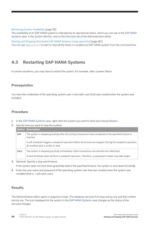 Monitoring System Availability [page 95]
The availability of an SAP HANA system is indicated by its operational status, which you can see in the SAP HANA
Systems view, in the System Monitor, and on the Overview tab of the Administration editor.
Starting and Stopping Distributed SAP HANA Systems Using sapcontrol [page 187]
You can use sapcontrol to start or stop all the hosts in a scaled-out SAP HANA system from the command line.
4.3 Restarting SAP HANA Systems
In certain situations, you may have to restart the system, for example, after a power failure.
Prerequisites
You have the credentials of the operating system user (<sid>adm user) that was created when the system was
installed.
Procedure
1. In the SAP HANA Systems view, right-click the system you want to start and choose Restart...
2. Specify how you want to stop the system:
Option Description
Soft The system is stopped gracefully after all running transactions have completed or the specified timeout is
reached.
A soft shutdown triggers a savepoint operation before all services are stopped. During the savepoint operation,
all modified data is written to disk.
Hard The system is stopped gracefully immediately. Open transactions are aborted and rolled back.
A hard shutdown does not force a savepoint operation. Therefore, a subsequent restart may take longer.
3. Optional: Specify a stop wait timeout.
If the system does not shut down gracefully before the specified timeout, the system is shut down forcefully.
4. Enter the user name and password of the operating system user that was created when the system was
installed (that is, <sid>adm user).
Results
The Administration editor opens in diagnosis mode. The database services first stop one by one and then restart
one by one. The icon displayed for the system in the SAP HANA Systems view changes as the status of the
services changes.
40
P U B L I C
© 2013 SAP AG or an SAP affiliate company. All rights reserved.
SAP HANA Administration Guide
Starting and Stopping SAP HANA Systems
 