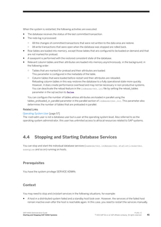 When the system is restarted, the following activities are executed:
● The database receives the status of the last committed transaction.
● The redo log is processed:
○ All the changes of committed transactions that were not written to the data area are redone.
○ All write transactions that were open when the database was stopped are rolled back.
● Row tables are loaded into memory, except those tables that are configured to be loaded on demand and that
are not marked for preload.
● A savepoint is performed with the restored consistent state of the database.
● Relevant column tables and their attributes are loaded into memory asynchronously, in the background, in
the following order:
○ Tables that are marked for preload and their attributes are loaded.
This parameter is configured in the metadata of the table.
○ Column tables that were loaded before restart and their attributes are reloaded.
Reloading column tables in this way restores the database to a fully operational state more quickly.
However, it does create performance overhead and may not be necessary in non-productive systems.
You can deactivate the reload feature in the indexserver.ini file by setting the reload_tables
parameter in the sql section to false.
You can configure the number of tables whose attributes are loaded in parallel using the
tables_preloaded_in_parallel parameter in the parallel section of indexserver.ini. This parameter also
determines the number of tables that are preloaded in parallel.
Related Links
Operating System User [page 57]
The <sid>adm user is not a database user but a user at the operating system level. Also referred to as the
operating system administrator, this user has unlimited access to all local resources related to SAP systems.
4.4 Stopping and Starting Database Services
You can stop and start the individual database services (nameserver, indexserver, statisticsserver,
xsengine and so on) running on hosts.
Prerequisites
You have the system privilege SERVICE ADMIN.
Context
You may need to stop and (re)start services in the following situations, for example:
● A host in a distributed system failed and a standby host took over. However, the services of the failed host
remain inactive even after the host is reachable again. In this case, you need to restart the services manually.
SAP HANA Administration Guide
Starting and Stopping SAP HANA Systems
P U B L I C
© 2013 SAP AG or an SAP affiliate company. All rights reserved. 41
 
