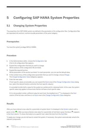 5 Configuring SAP HANA System Properties
5.1 Changing System Properties
The properties of an SAP HANA system are defined in the parameters of its configuration files. Configuration files
are separated into sections; sections bundle parameters of the same category.
Prerequisites
You have the system privilege INIFILE ADMIN.
Procedure
1. In the Administration editor, choose the Configuration tab.
A list of all configuration files appears.
2. Expand the configuration file that you want to change.
All the sections of the configuration file are listed.
3. Expand the required section.
All the parameters of the section are listed. For each parameter, you can see the default value.
4. In the context menu of the configuration parameter that you want to change, choose Change...
The Change Configuration Value dialog box appears.
5. Enter the new value.
If host-specific values are possible, you can expand the Hosts area of the Change Configuration Value dialog
box, select the relevant host(s), and enter the host-specific value(s).
It is possible to enter both a value for the system as a whole and for individual hosts. In this case, the system-
specific value only applies to those hosts that do not have a host-specific value.
If it is not possible to enter a different value for each host, the disabled icon ( ) is displayed in the Host
column of the list view, and there is no Hosts area in the Change Configuration Value dialog box.
Results
After you have entered a new value for a parameter at system level, it is displayed in the System column with a
green circle ( ). After you have entered a new value for a parameter at host level, a gray rhombus ( ) appears
in the Host column. To show information on a specific host, select the host from the Host filter.
To apply your change, you do not have to restart the system. If necessary, the system automatically restarts the
relevant components.
44
P U B L I C
© 2013 SAP AG or an SAP affiliate company. All rights reserved.
SAP HANA Administration Guide
Configuring SAP HANA System Properties
 