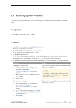 5.2 Resetting System Properties
You can restore changed parameters in the configuration files of an SAP HANA system back to their default
values.
Prerequisites
You have the system privilege INIFILE ADMIN.
Procedure
1. In the Administration editor, choose the Configuration tab.
A list of all configuration files appears.
2. Expand the configuration file that you want to change.
All the sections of the configuration file are listed.
3. Expand the required section.
All the parameters in the section are listed. You can identify parameters that have user-defined values at
system level and/or host level with a green circle ( ) and gray rhombus ( ) respectively.
4. To delete a user-defined value and restore the default value, you can choose one of the following methods:
Procedure Result
Delete with automatic reset:
1. In the context menu of the configuration
parameter, choose Delete.
The Delete Configuration Value dialog box
appears.
2. Choose the layer whose user-defined values you
want to delete.
3. Choose Delete.
The user-defined value(s) are cleared and the default
value(s) are re-applied.
Note
If you added a new parameter to a section, then
choosing Delete from the context menu deletes
the entire parameter.
Manually restore default:
1. In the context menu of the configuration
parameter, choose Change...
The Change Configuration Value dialog box
appears.
2. For the required layers, choose Restore Default,
or if you want to reset all visible layers, choose
Restore Default for All.
3. Choose Save.
The user-defined value(s) are cleared and the default
value(s) are re-applied.
SAP HANA Administration Guide
Configuring SAP HANA System Properties
P U B L I C
© 2013 SAP AG or an SAP affiliate company. All rights reserved. 45
 
