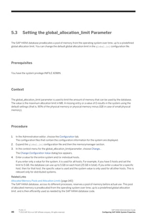 5.3 Setting the global_allocation_limit Parameter
The SAP HANA database preallocates a pool of memory from the operating system over time, up to a predefined
global allocation limit. You can change the default global allocation limit in the global.ini configuration file.
Prerequisites
You have the system privilege INIFILE ADMIN.
Context
The global_allocation_limit parameter is used to limit the amount of memory that can be used by the database.
The value is the maximum allocation limit in MB. A missing entry or a value of 0 results in the system using the
default settings (that is, 90% of the physical memory or physical memory minus 1GB in case of small physical
memory).
Procedure
1. In the Administration editor, choose the Configuration tab.
The configuration files that contain the configuration information for the system are displayed.
2. Expand the global.ini configuration file and then the memorymanager section.
3. In the context menu for the global_allocation_limitparameter, choose Change...
The Change Configuration Value dialog box appears.
4. Enter a value for the entire system and/or individual hosts.
If you enter only a value for the system, it is used for all hosts. For example, if you have 5 hosts and set the
limit to 5 GB, the database can use up to 5 GB on each host (25 GB in total). If you enter a value for a specific
host, then for that host, the specific value is used and the system value is only used for all other hosts. This is
relevant only for distributed systems.
Related Links
Allocated Memory Pools and Allocation Limits [page 140]
The SAP HANA database, across its different processes, reserves a pool of memory before actual use. This pool
of allocated memory is preallocated from the operating system over time, up to a predefined global allocation
limit, and is then efficiently used as needed by the SAP HANA database code.
46
P U B L I C
© 2013 SAP AG or an SAP affiliate company. All rights reserved.
SAP HANA Administration Guide
Configuring SAP HANA System Properties
 
