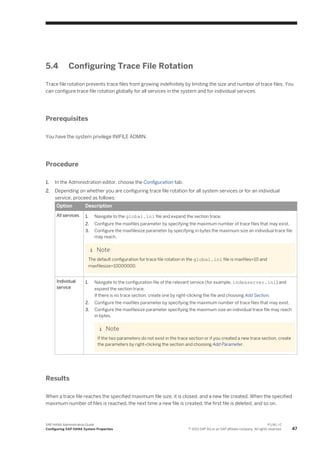 5.4 Configuring Trace File Rotation
Trace file rotation prevents trace files from growing indefinitely by limiting the size and number of trace files. You
can configure trace file rotation globally for all services in the system and for individual services.
Prerequisites
You have the system privilege INIFILE ADMIN.
Procedure
1. In the Administration editor, choose the Configuration tab.
2. Depending on whether you are configuring trace file rotation for all system services or for an individual
service, proceed as follows:
Option Description
All services 1. Navigate to the global.ini file and expand the section trace.
2. Configure the maxfiles parameter by specifying the maximum number of trace files that may exist.
3. Configure the maxfilesize parameter by specifying in bytes the maximum size an individual trace file
may reach.
Note
The default configuration for trace file rotation in the global.ini file is maxfiles=10 and
maxfilesize=10000000.
Individual
service
1. Navigate to the configuration file of the relevant service (for example, indexserver.ini) and
expand the section trace.
If there is no trace section, create one by right-clicking the file and choosing Add Section.
2. Configure the maxfiles parameter by specifying the maximum number of trace files that may exist.
3. Configure the maxfilesize parameter specifying the maximum size an individual trace file may reach
in bytes.
Note
If the two parameters do not exist in the trace section or if you created a new trace section, create
the parameters by right-clicking the section and choosing Add Parameter.
Results
When a trace file reaches the specified maximum file size, it is closed, and a new file created. When the specified
maximum number of files is reached, the next time a new file is created, the first file is deleted, and so on.
SAP HANA Administration Guide
Configuring SAP HANA System Properties
P U B L I C
© 2013 SAP AG or an SAP affiliate company. All rights reserved. 47
 