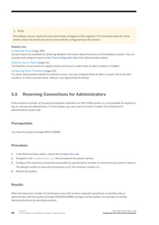 Note
The statistics server checks the size and number of diagnosis files regularly. The threshold values for these
checks (check 50 and 51) should be in line with the configured trace file rotation.
Related Links
Configuring Traces [page 345]
Various traces are available for obtaining detailed information about the actions of the database system. You can
activate and configure traces on the Trace Configuration tab of the Administration editor.
Statistics Server Checks [page 111]
The statistics server performs regular checks and issues an alert when an alert condition is fulfilled.
Configuring Check Thresholds [page 123]
For some checks performed by the statistics server, you can configure when an alert is issued, that is the alert
condition. A check can have a low, medium, and high priority threshold.
5.5 Reserving Connections for Administrators
If the maximum number of connections has been reached in an SAP HANA system, it is not possible for anyone to
log on, not even an administrator. For this reason, you can reserve a certain number of connections for
administrative access only.
Prerequisites
You have the system privilege INFILE ADMIN.
Procedure
1. In the Administration editor, choose the Configuration tab.
2. Navigate to the indexserver.ini file and expand the session section.
3. Configure the reserved_connections parameter by specifying the number of connections you want to reserve.
The default number of reserved connections is 10. The minimum number is 1.
4. Restart the system.
Results
When the maximum number of connections minus the number reserved connections is reached, only an
administrator with the system privilege SESSION ADMIN can log on to the system, for example, to resolve
blocking situations by canceling sessions.
48
P U B L I C
© 2013 SAP AG or an SAP affiliate company. All rights reserved.
SAP HANA Administration Guide
Configuring SAP HANA System Properties
 