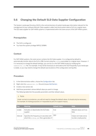 5.6 Changing the Default SLD Data Supplier Configuration
The System Landscape Directory (SLD) is the central directory of system landscape information relevant for the
management of your software lifecycle. Data suppliers collect and send system data to SLD on a regular basis.
The SLD data supplier for SAP HANA systems is implemented within the name server of the SAP HANA system.
Prerequisites
● The SLD is configured.
● You have the system privilege INIFILE ADMIN.
Context
For SAP HANA systems, the name server contains the SLD data supplier. It is configured by default to
automatically transfer data to the SLD in XML format using the sldreg executable on a regular basis. However, if
it is necessary to change the default settings, you can do so in the SAP HANA studio by modifying the
nameserver.ini file. For example, it may not be necessary to send data to the SLD frequently if your landscape
is stable, or you may need to change the default save locations of the configuration and log files.
Procedure
1. In the Administration editor, choose the Configuration tab.
2. Right-click the nameserver.ini file and choose Add Section.
3. Create a new section sld.
4. Add those parameters whose default value you want to change.
The following table lists the possible parameters and their default values.
Note
Under normal circumstances, you will not need to change the default values. It should only be necessary,
for example, for testing purposes or if requested as part of a support inquiry.
Key Meaning Default Value Note
enable Activates or deactivates the SLD data
supplier
true Allowed values are true,
false
Interval Specifies the frequency (in seconds) with
which the sldreg.xml file is generated. If
300 It does not make sense
to enter small positive
SAP HANA Administration Guide
Configuring SAP HANA System Properties
P U B L I C
© 2013 SAP AG or an SAP affiliate company. All rights reserved. 49
 