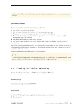 valid license key of the instance. If the latter is an enforced license key, then the memory consumption check is
enforced.
System Lockdown
The system goes into lockdown mode in the following situations:
● The temporary license key has expired.
● You were using a temporary license key and the hardware key has changed.
● The permanent license key has expired and you did not renew it within 28 days.
● The installed license key is an enforced license key and the current memory consumption exceeds the
licensed amount plus the tolerance.
● You deleted all license keys installed in your database.
● The system ID and/or hardware key of your database have changed, for example, after system copy or
renaming.
In lockdown mode, no queries are possible. Only a user with the system privilege LICENSE ADMIN can connect to
the database and execute license-related queries, such as, obtain previous license data, install a new license key,
and delete installed license keys.
In addition, the database cannot be backed up in lockdown mode.
Note
If a system has locked down due to an invalid or expired license, the icon indicating the operational status of the
system in the SAP HANA Systems view and the System Monitor changes accordingly.
6.2 Checking the Current License Key
You can check the properties of your SAP HANA license in the SAP HANA studio.
Prerequisites
You have the system privilege LICENSE ADMIN.
Procedure
1. In the SAP HANA Systems view, right-click the system and choose Properties.
2. Choose License.
SAP HANA Administration Guide
Managing SAP HANA Licenses
P U B L I C
© 2013 SAP AG or an SAP affiliate company. All rights reserved. 53
 