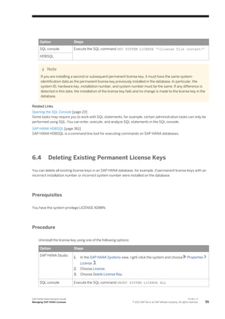 Option Steps
SQL console Execute the SQL command SET SYSTEM LICENSE '<license file content>'
HDBSQL
Note
If you are installing a second or subsequent permanent license key, it must have the same system-
identification data as the permanent license key previously installed in the database. In particular, the
system ID, hardware key, installation number, and system number must be the same. If any difference is
detected in this data, the installation of the license key fails and no change is made to the license key in the
database.
Related Links
Opening the SQL Console [page 23]
Some tasks may require you to work with SQL statements, for example, certain administration tasks can only be
performed using SQL. You can enter, execute, and analyze SQL statements in the SQL console.
SAP HANA HDBSQL [page 361]
SAP HANA HDBSQL is a command line tool for executing commands on SAP HANA databases.
6.4 Deleting Existing Permanent License Keys
You can delete all existing license keys in an SAP HANA database, for example, if permanent license keys with an
incorrect installation number or incorrect system number were installed on the database.
Prerequisites
You have the system privilege LICENSE ADMIN.
Procedure
Uninstall the license key using one of the following options:
Option Steps
SAP HANA Studio
1. In the SAP HANA Systems view, right-click the system and choose Properties
License .
2. Choose License.
3. Choose Delete License Key.
SQL console Execute the SQL command UNSET SYSTEM LICENSE ALL
SAP HANA Administration Guide
Managing SAP HANA Licenses
P U B L I C
© 2013 SAP AG or an SAP affiliate company. All rights reserved. 55
 