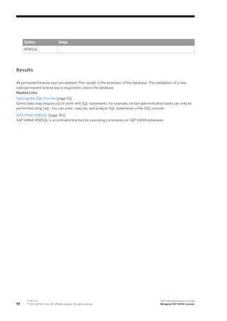 Option Steps
HDBSQL
Results
All permanent license keys are deleted. This results in the lockdown of the database. The installation of a new,
valid permanent license key is required to unlock the database.
Related Links
Opening the SQL Console [page 23]
Some tasks may require you to work with SQL statements, for example, certain administration tasks can only be
performed using SQL. You can enter, execute, and analyze SQL statements in the SQL console.
SAP HANA HDBSQL [page 361]
SAP HANA HDBSQL is a command line tool for executing commands on SAP HANA databases.
56
P U B L I C
© 2013 SAP AG or an SAP affiliate company. All rights reserved.
SAP HANA Administration Guide
Managing SAP HANA Licenses
 