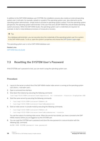 In addition to the SAP HANA database user SYSTEM, the installation process also creates an external operating
system user (<sid>adm, for example, sp1adm or xyzadm).This operating system user, also referred to as the
operating system administrator, simply exists to provide an operating system context. From the operating system
perspective, the operating system administrator is the user that owns all SAP HANA files and all related operating
system processes. Within the SAP HANA studio, the operating system user's credentials are required, for
example, to start or stop database processes or to execute a recovery.
Tip
As a database administrator, you can securely store the credentials of the operating system user for a system
in the SAP HANA studio. To do so, open the system's properties and choose the SAP System Logon page.
The operating system user is not an SAP HANA database user.
Related Links
SAP HANA Security Guide
7.3 Resetting the SYSTEM User's Password
If the SYSTEM user's password is lost, you can reset it using the operating system user.
Procedure
1. Log on to the server on which the of the SAP HANA master index server is running as the operating system
user (that is, <sid>adm user).
2. Open a command line interface.
3. Shut down the instance by executing the following command:
/usr/sap/<SID>/HDB<instance>/exe/sapcontrol -nr <instance> -function StopSystem HDB
4. Start the name server by executing the following commands:
○ /usr/sap/<SID>/HDB<instance>/hdbenv.sh
○ /usr/sap/<SID>/HDB<instance>/exe/hdbnameserver
5. Start an index server in console mode by executing the following commands:
○ /usr/sap/<SID>/HDB<instance>/hdbenv.sh
○ /usr/sap/<SID>/HDB<instance>/exe/hdbindexserver -console
You see the output of a starting index server. When the service has started, you have a console to the SAP
HANA instance where you are logged on as the SYSTEM user.
6. You can reset the SYSTEM user's password and store the new password in a secure location with the
following SQL command:
ALTER USER SYSTEM password <new password>
58
P U B L I C
© 2013 SAP AG or an SAP affiliate company. All rights reserved.
SAP HANA Administration Guide
Managing SAP HANA Users
 