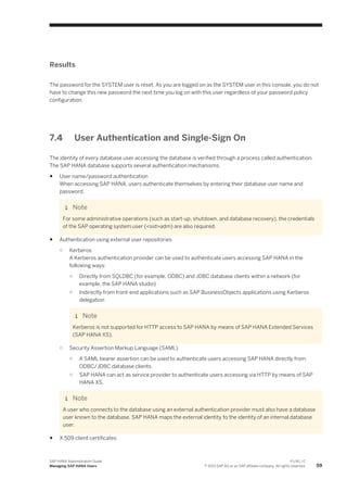 Results
The password for the SYSTEM user is reset. As you are logged on as the SYSTEM user in this console, you do not
have to change this new password the next time you log on with this user regardless of your password policy
configuration.
7.4 User Authentication and Single-Sign On
The identity of every database user accessing the database is verified through a process called authentication.
The SAP HANA database supports several authentication mechanisms.
● User name/password authentication
When accessing SAP HANA, users authenticate themselves by entering their database user name and
password.
Note
For some administrative operations (such as start-up, shutdown, and database recovery), the credentials
of the SAP operating system user (<sid>adm) are also required.
● Authentication using external user repositories
○ Kerberos
A Kerberos authentication provider can be used to authenticate users accessing SAP HANA in the
following ways:
○ Directly from SQLDBC (for example, ODBC) and JDBC database clients within a network (for
example, the SAP HANA studio)
○ Indirectly from front-end applications such as SAP BusinessObjects applications using Kerberos
delegation
Note
Kerberos is not supported for HTTP access to SAP HANA by means of SAP HANA Extended Services
(SAP HANA XS).
○ Security Assertion Markup Language (SAML)
○ A SAML bearer assertion can be used to authenticate users accessing SAP HANA directly from
ODBC/JDBC database clients.
○ SAP HANA can act as service provider to authenticate users accessing via HTTP by means of SAP
HANA XS.
Note
A user who connects to the database using an external authentication provider must also have a database
user known to the database. SAP HANA maps the external identity to the identity of an internal database
user.
● X.509 client certificates
SAP HANA Administration Guide
Managing SAP HANA Users
P U B L I C
© 2013 SAP AG or an SAP affiliate company. All rights reserved. 59
 