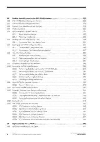 13 Backing Up and Recovering the SAP HANA Database. . . . . . . . . . . . . . . . . . . . . . . . . . . . . . . . . 222
13.1 SAP HANA Database Backup and Recovery. . . . . . . . . . . . . . . . . . . . . . . . . . . . . . . . . . . . . . . . . . . 222
13.2 Authorization for Backup and Recovery. . . . . . . . . . . . . . . . . . . . . . . . . . . . . . . . . . . . . . . . . . . . . . 223
13.3 Points to Note About Backup and Recovery. . . . . . . . . . . . . . . . . . . . . . . . . . . . . . . . . . . . . . . . . . . 224
13.4 The Backup Editor. . . . . . . . . . . . . . . . . . . . . . . . . . . . . . . . . . . . . . . . . . . . . . . . . . . . . . . . . . . . . 225
13.5 About SAP HANA Database Backup. . . . . . . . . . . . . . . . . . . . . . . . . . . . . . . . . . . . . . . . . . . . . . . . 226
13.5.1 About Data Area Backup. . . . . . . . . . . . . . . . . . . . . . . . . . . . . . . . . . . . . . . . . . . . . . . . . 227
13.5.2 About Log Area Backup. . . . . . . . . . . . . . . . . . . . . . . . . . . . . . . . . . . . . . . . . . . . . . . . . . 230
13.6 Working with Third-Party Backup Tools. . . . . . . . . . . . . . . . . . . . . . . . . . . . . . . . . . . . . . . . . . . . . . 234
13.6.1 Configuring Third-Party Backup Tools. . . . . . . . . . . . . . . . . . . . . . . . . . . . . . . . . . . . . . . . 235
13.7 Backing Up SAP HANA Configuration Files. . . . . . . . . . . . . . . . . . . . . . . . . . . . . . . . . . . . . . . . . . . .236
13.7.1 Location of the Configuration Files. . . . . . . . . . . . . . . . . . . . . . . . . . . . . . . . . . . . . . . . . . 237
13.7.2 Configuration Files Created During Installation. . . . . . . . . . . . . . . . . . . . . . . . . . . . . . . . . . 237
13.8 About the Backup Catalog. . . . . . . . . . . . . . . . . . . . . . . . . . . . . . . . . . . . . . . . . . . . . . . . . . . . . . . 238
13.8.1 Monitoring the Backup Catalog. . . . . . . . . . . . . . . . . . . . . . . . . . . . . . . . . . . . . . . . . . . . . 239
13.8.2 Deleting Multiple Data and Log Backups. . . . . . . . . . . . . . . . . . . . . . . . . . . . . . . . . . . . . . 240
13.8.3 Deleting Single Data Backups. . . . . . . . . . . . . . . . . . . . . . . . . . . . . . . . . . . . . . . . . . . . . . 242
13.9 Diagnosis Files for Backup and Recovery. . . . . . . . . . . . . . . . . . . . . . . . . . . . . . . . . . . . . . . . . . . . . 243
13.10 Backing Up the SAP HANA Database. . . . . . . . . . . . . . . . . . . . . . . . . . . . . . . . . . . . . . . . . . . . . . . .244
13.10.1 Performing a Data Backup Using the SAP HANA Studio. . . . . . . . . . . . . . . . . . . . . . . . . . . 244
13.10.2 Performing a Data Backup Using SQL Commands. . . . . . . . . . . . . . . . . . . . . . . . . . . . . . . 246
13.10.3 Performing a Data Backup in Batch Mode. . . . . . . . . . . . . . . . . . . . . . . . . . . . . . . . . . . . . 247
13.10.4 Monitoring a Running Data Backup. . . . . . . . . . . . . . . . . . . . . . . . . . . . . . . . . . . . . . . . . . 248
13.10.5 Canceling a Running Data Backup. . . . . . . . . . . . . . . . . . . . . . . . . . . . . . . . . . . . . . . . . . . 248
13.11 About SAP HANA Database Recovery. . . . . . . . . . . . . . . . . . . . . . . . . . . . . . . . . . . . . . . . . . . . . . . 250
13.11.1 Recovery Scenarios. . . . . . . . . . . . . . . . . . . . . . . . . . . . . . . . . . . . . . . . . . . . . . . . . . . . . 250
13.12 Recovering the SAP HANA Database. . . . . . . . . . . . . . . . . . . . . . . . . . . . . . . . . . . . . . . . . . . . . . . . 252
13.13 Copying a Database Using Backup and Recovery. . . . . . . . . . . . . . . . . . . . . . . . . . . . . . . . . . . . . . . 256
13.13.1 Prerequisites for Copying a Database. . . . . . . . . . . . . . . . . . . . . . . . . . . . . . . . . . . . . . . . 256
13.13.2 Copying a Database Using a Data Backup and Log Backups. . . . . . . . . . . . . . . . . . . . . . . . .258
13.13.3 Copying a Database Using Only a Data Backup. . . . . . . . . . . . . . . . . . . . . . . . . . . . . . . . . .259
13.14 Backup Checks. . . . . . . . . . . . . . . . . . . . . . . . . . . . . . . . . . . . . . . . . . . . . . . . . . . . . . . . . . . . . . . 260
13.15 SQL Syntax for Backup and Recovery. . . . . . . . . . . . . . . . . . . . . . . . . . . . . . . . . . . . . . . . . . . . . . . 262
13.15.1 SQL Statements for Data Backup. . . . . . . . . . . . . . . . . . . . . . . . . . . . . . . . . . . . . . . . . . . 263
13.15.2 SQL Statement for Data Backup Check. . . . . . . . . . . . . . . . . . . . . . . . . . . . . . . . . . . . . . . 265
13.15.3 SQL Statements for Data Backup Cancel. . . . . . . . . . . . . . . . . . . . . . . . . . . . . . . . . . . . . . 266
13.15.4 SQL Statements for Data Snapshot. . . . . . . . . . . . . . . . . . . . . . . . . . . . . . . . . . . . . . . . . .266
13.15.5 SQL Statements for Backup Deletion. . . . . . . . . . . . . . . . . . . . . . . . . . . . . . . . . . . . . . . . .267
13.15.6 SQL Statements for Database Recovery and Data Recovery. . . . . . . . . . . . . . . . . . . . . . . . 268
14 High Availability for SAP HANA. . . . . . . . . . . . . . . . . . . . . . . . . . . . . . . . . . . . . . . . . . . . . . . . . . 272
14.1 About High Availability for SAP HANA. . . . . . . . . . . . . . . . . . . . . . . . . . . . . . . . . . . . . . . . . . . . . . . 272
6
P U B L I C
© 2013 SAP AG or an SAP affiliate company. All rights reserved.
SAP HANA Administration Guide
Table of Contents
 