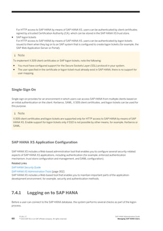 For HTTP access to SAP HANA by means of SAP HANA XS, users can be authenticated by client certificates
signed by a trusted Certification Authority (CA), which can be stored in the SAP HANA XS trust store.
● SAP logon tickets
For HTTP access to SAP HANA by means of SAP HANA XS, users can be authenticated by logon tickets
issued to them when they log on to an SAP system that is configured to create logon tickets (for example, the
SAP Web Application Server or Portal).
Note
To implement X.509 client certificates or SAP logon tickets, note the following:
● You must have configured support for the Secure Sockets Layer (SSL) protocol in your system.
● The user specified in the certificate or logon ticket must already exist in SAP HANA; there is no support for
user mapping.
Single-Sign On
Single sign-on provides for an environment in which users can access SAP HANA from multiple clients based on
an initial authentication on the client. Kerberos, SAML, X.509 client certificates, and logon tickets can be used for
this purpose.
Note
X.509 client certificates and logon tickets are supported only for HTTP access to SAP HANA by means of SAP
HANA XS. Enable support for logon tickets only if SSO is not possible by other means, for example, Kerberos or
SAML.
SAP HANA XS Application Configuration
SAP HANA XS includes a Web-based administration tool that enables you to configure several security-related
aspects of SAP HANA XS applications, including authentication (for example, enforced authentication
mechanism, trust store configuration and management, and SAML configuration).
Related Links
SAP HANA Security Guide
SAP HANA XS Administration Tools [page 302]
SAP HANA XS includes a Web-based tool that enables you to maintain important parts of the application-
development environment, for example, security and authentication methods.
7.4.1 Logging on to SAP HANA
Before a user can connect to the SAP HANA database, the system performs several checks as part of the logon
process.
60
P U B L I C
© 2013 SAP AG or an SAP affiliate company. All rights reserved.
SAP HANA Administration Guide
Managing SAP HANA Users
 