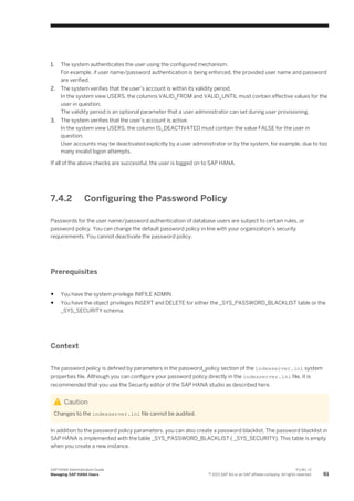 1. The system authenticates the user using the configured mechanism.
For example, if user name/password authentication is being enforced, the provided user name and password
are verified.
2. The system verifies that the user's account is within its validity period.
In the system view USERS, the columns VALID_FROM and VALID_UNTIL must contain effective values for the
user in question.
The validity period is an optional parameter that a user administrator can set during user provisioning.
3. The system verifies that the user's account is active.
In the system view USERS, the column IS_DEACTIVATED must contain the value FALSE for the user in
question.
User accounts may be deactivated explicitly by a user administrator or by the system, for example, due to too
many invalid logon attempts.
If all of the above checks are successful, the user is logged on to SAP HANA.
7.4.2 Configuring the Password Policy
Passwords for the user name/password authentication of database users are subject to certain rules, or
password policy. You can change the default password policy in line with your organization’s security
requirements. You cannot deactivate the password policy.
Prerequisites
● You have the system privilege INIFILE ADMIN.
● You have the object privileges INSERT and DELETE for either the _SYS_PASSWORD_BLACKLIST table or the
_SYS_SECURITY schema.
Context
The password policy is defined by parameters in the password_policy section of the indexserver.ini system
properties file. Although you can configure your password policy directly in the indexserver.ini file, it is
recommended that you use the Security editor of the SAP HANA studio as described here.
Caution
Changes to the indexserver.ini file cannot be audited.
In addition to the password policy parameters, you can also create a password blacklist. The password blacklist in
SAP HANA is implemented with the table _SYS_PASSWORD_BLACKLIST ( _SYS_SECURITY). This table is empty
when you create a new instance.
SAP HANA Administration Guide
Managing SAP HANA Users
P U B L I C
© 2013 SAP AG or an SAP affiliate company. All rights reserved. 61
 