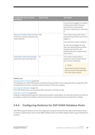 Configuration Option (System
Parameter)
Default Value Description
If a user has not logged on using the
initial password within the given
period of time, the password
becomes invalid and you must reset
it.
Maximum Duration of User Inactivity
(maximum_unused_productive_pas
sword_lifetime)
365 The number of days after which a
password expires if the user has not
logged on
You must enter a value of at least 1.
If a user has not logged on using
their user-defined password within
the given period of time, the
password becomes invalid and you
must reset it.
Notification of Password Expiration
(password_expire_warning_time)
14 The number of days before a
password is due to expire that the
user receives notification
Note
If you enter the value 0, the user
does not receive notification that
his or her is due to expire.
Related Links
Changing System Properties [page 44]
The properties of an SAP HANA system are defined in the parameters of its configuration files. Configuration files
are separated into sections; sections bundle parameters of the same category.
Executing SQL Statements [page 23]
In the SAP HANA studio, you can execute SQL statements in the SQL console.
Creating an Audit Policy [page 219]
Auditing is implemented through the creation and activation of audit polices. An audit policy defines the actions to
be audited, as well as the conditions under which the action must be performed to be relevant for auditing.
7.4.4 Configuring Kerberos for SAP HANA Database Hosts
SAP HANA supports Kerberos version 5 for single sign-on based on Active Directory (Microsoft Windows Server)
or Kerberos authentication servers. Both ODBC database clients and JDBC database clients support the Kerberos
protocol.
SAP HANA Administration Guide
Managing SAP HANA Users
P U B L I C
© 2013 SAP AG or an SAP affiliate company. All rights reserved. 67
 