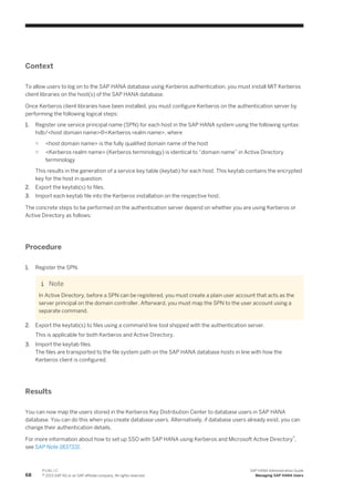 Context
To allow users to log on to the SAP HANA database using Kerberos authentication, you must install MIT Kerberos
client libraries on the host(s) of the SAP HANA database.
Once Kerberos client libraries have been installed, you must configure Kerberos on the authentication server by
performing the following logical steps:
1. Register one service principal name (SPN) for each host in the SAP HANA system using the following syntax:
hdb/<host domain name>@<Kerberos realm name>, where
○ <host domain name> is the fully qualified domain name of the host
○ <Kerberos realm name> (Kerberos terminology) is identical to “domain name” in Active Directory
terminology
This results in the generation of a service key table (keytab) for each host. This keytab contains the encrypted
key for the host in question.
2. Export the keytab(s) to files.
3. Import each keytab file into the Kerberos installation on the respective host.
The concrete steps to be performed on the authentication server depend on whether you are using Kerberos or
Active Directory as follows:
Procedure
1. Register the SPN.
Note
In Active Directory, before a SPN can be registered, you must create a plain user account that acts as the
server principal on the domain controller. Afterward, you must map the SPN to the user account using a
separate command.
2. Export the keytab(s) to files using a command line tool shipped with the authentication server.
This is applicable for both Kerberos and Active Directory.
3. Import the keytab files.
The files are transported to the file system path on the SAP HANA database hosts in line with how the
Kerberos client is configured.
Results
You can now map the users stored in the Kerberos Key Distribution Center to database users in SAP HANA
database. You can do this when you create database users. Alternatively, if database users already exist, you can
change their authentication details.
For more information about how to set up SSO with SAP HANA using Kerberos and Microsoft Active Directory®,
see SAP Note 1837331.
68
P U B L I C
© 2013 SAP AG or an SAP affiliate company. All rights reserved.
SAP HANA Administration Guide
Managing SAP HANA Users
 