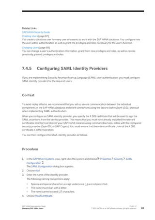 Related Links
SAP HANA Security Guide
Creating Users [page 87]
You create a database user for every user who wants to work with the SAP HANA database. You configure how
the user will be authenticated, as well as grant the privileges and roles necessary for the user's function.
Changing Users [page 89]
You can change a user's authentication information, grant them new privileges and roles, as well as revoke
previously granted privileges and roles.
7.4.5 Configuring SAML Identity Providers
If you are implementing Security Assertion Markup Language (SAML) user authentication, you must configure
SAML identity providers for the required users.
Context
To avoid replay attacks, we recommend that you set up secure communication between the individual
components of the SAP HANA database and client connections using the secure sockets layer (SSL) protocol
when implementing SAML authentication.
When you configure an SAML identity provider, you specify the X.509 certificate that will be used to sign the
SAML assertions from the identity provider. This means that you must have already imported the relevant
certificates into the trust store of your SAP HANA instance using command line tools, in line with the configured
security provider (OpenSSL or SAP Crypto). You must ensure that the entire certificate chain of the X.509
certificate is in the trust store.
You can then configure the SAML identity provider as follows:
Procedure
1. In the SAP HANA Systems view, right-click the system and choose Properties Security SAML
Configuration .
The SAML Configuration dialog box appears.
2. Choose Add.
3. Enter the name of the identity provider.
The following naming conventions apply:
○ Spaces and special characters except underscore (_) are not permitted.
○ The name must start with a letter.
○ The name cannot exceed 127 characters.
4. Choose Read Certificate.
SAP HANA Administration Guide
Managing SAP HANA Users
P U B L I C
© 2013 SAP AG or an SAP affiliate company. All rights reserved. 69
 