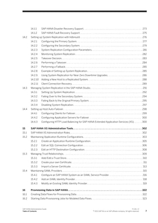 14.1.1 SAP HANA Disaster Recovery Support. . . . . . . . . . . . . . . . . . . . . . . . . . . . . . . . . . . . . . . 273
14.1.2 SAP HANA Fault Recovery Support. . . . . . . . . . . . . . . . . . . . . . . . . . . . . . . . . . . . . . . . . . 275
14.2 Setting up System Replication with hdbnsutil. . . . . . . . . . . . . . . . . . . . . . . . . . . . . . . . . . . . . . . . . . 276
14.2.1 Configuring the Primary System. . . . . . . . . . . . . . . . . . . . . . . . . . . . . . . . . . . . . . . . . . . . 277
14.2.2 Configuring the Secondary System. . . . . . . . . . . . . . . . . . . . . . . . . . . . . . . . . . . . . . . . . . 279
14.2.3 System Replication Configuration Parameters. . . . . . . . . . . . . . . . . . . . . . . . . . . . . . . . . . 281
14.2.4 Monitoring System Replication. . . . . . . . . . . . . . . . . . . . . . . . . . . . . . . . . . . . . . . . . . . . . 282
14.2.5 Takeover Decision. . . . . . . . . . . . . . . . . . . . . . . . . . . . . . . . . . . . . . . . . . . . . . . . . . . . . . 283
14.2.6 Performing a Takeover. . . . . . . . . . . . . . . . . . . . . . . . . . . . . . . . . . . . . . . . . . . . . . . . . . .284
14.2.7 Performing a Failback. . . . . . . . . . . . . . . . . . . . . . . . . . . . . . . . . . . . . . . . . . . . . . . . . . . 285
14.2.8 Example of Setting up System Replication. . . . . . . . . . . . . . . . . . . . . . . . . . . . . . . . . . . . . 285
14.2.9 Using System Replication for Near Zero Downtime Upgrades. . . . . . . . . . . . . . . . . . . . . . . 286
14.2.10 Adding a New Host to a Replicated System. . . . . . . . . . . . . . . . . . . . . . . . . . . . . . . . . . . . 288
14.2.11 Client Connection Recovery. . . . . . . . . . . . . . . . . . . . . . . . . . . . . . . . . . . . . . . . . . . . . . . 289
14.3 Managing System Replication in the SAP HANA Studio. . . . . . . . . . . . . . . . . . . . . . . . . . . . . . . . . . . 291
14.3.1 Setting Up System Replication. . . . . . . . . . . . . . . . . . . . . . . . . . . . . . . . . . . . . . . . . . . . . 292
14.3.2 Failing Over to the Secondary System. . . . . . . . . . . . . . . . . . . . . . . . . . . . . . . . . . . . . . . . 294
14.3.3 Failing Back to the Original Primary System. . . . . . . . . . . . . . . . . . . . . . . . . . . . . . . . . . . . 295
14.3.4 Disabling System Replication. . . . . . . . . . . . . . . . . . . . . . . . . . . . . . . . . . . . . . . . . . . . . . 297
14.4 Setting up Host Auto-Failover. . . . . . . . . . . . . . . . . . . . . . . . . . . . . . . . . . . . . . . . . . . . . . . . . . . . . 298
14.4.1 Configuring Clients for Failover. . . . . . . . . . . . . . . . . . . . . . . . . . . . . . . . . . . . . . . . . . . . . 299
14.4.2 Configuring Application Servers for Failover. . . . . . . . . . . . . . . . . . . . . . . . . . . . . . . . . . . 300
14.4.3 Configuring HTTP Load Balancing for SAP HANA Extended Application Services (XS). . . . . .300
15 SAP HANA XS Administration Tools. . . . . . . . . . . . . . . . . . . . . . . . . . . . . . . . . . . . . . . . . . . . . . 302
15.1 SAP HANA XS Administration Roles. . . . . . . . . . . . . . . . . . . . . . . . . . . . . . . . . . . . . . . . . . . . . . . . 302
15.2 Maintaining Application Runtime Configurations. . . . . . . . . . . . . . . . . . . . . . . . . . . . . . . . . . . . . . . 303
15.2.1 Create an Application Runtime Configuration. . . . . . . . . . . . . . . . . . . . . . . . . . . . . . . . . . .305
15.2.2 Edit an SQL Connection Configuration. . . . . . . . . . . . . . . . . . . . . . . . . . . . . . . . . . . . . . . .306
15.2.3 Edit an HTTP Destination Configuration. . . . . . . . . . . . . . . . . . . . . . . . . . . . . . . . . . . . . . .308
15.3 Managing Trust Relationships. . . . . . . . . . . . . . . . . . . . . . . . . . . . . . . . . . . . . . . . . . . . . . . . . . . . .309
15.3.1 Add/Edit a Trust Store. . . . . . . . . . . . . . . . . . . . . . . . . . . . . . . . . . . . . . . . . . . . . . . . . . . 310
15.3.2 Create your own Certificate. . . . . . . . . . . . . . . . . . . . . . . . . . . . . . . . . . . . . . . . . . . . . . . . 311
15.3.3 Import a Server Certificate. . . . . . . . . . . . . . . . . . . . . . . . . . . . . . . . . . . . . . . . . . . . . . . . 313
15.4 Maintaining SAML Providers. . . . . . . . . . . . . . . . . . . . . . . . . . . . . . . . . . . . . . . . . . . . . . . . . . . . . . 315
15.4.1 Configure an SAP HANA System as an SAML Service Provider. . . . . . . . . . . . . . . . . . . . . . .316
15.4.2 Add an SAML Identity Provider. . . . . . . . . . . . . . . . . . . . . . . . . . . . . . . . . . . . . . . . . . . . . 318
15.4.3 Modify an Existing SAML Identity Provider. . . . . . . . . . . . . . . . . . . . . . . . . . . . . . . . . . . . . 319
16 Provisioning Data in SAP HANA. . . . . . . . . . . . . . . . . . . . . . . . . . . . . . . . . . . . . . . . . . . . . . . . . .322
16.1 Creating Data Flows for Provisioning Data. . . . . . . . . . . . . . . . . . . . . . . . . . . . . . . . . . . . . . . . . . . . 322
16.2 Starting Data Provisioning Jobs for Modeled Data Flows. . . . . . . . . . . . . . . . . . . . . . . . . . . . . . . . . . 323
SAP HANA Administration Guide
Table of Contents
P U B L I C
© 2013 SAP AG or an SAP affiliate company. All rights reserved. 7
 