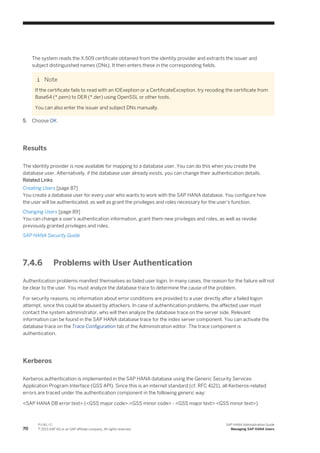 The system reads the X.509 certificate obtained from the identity provider and extracts the issuer and
subject distinguished names (DNs). It then enters these in the corresponding fields.
Note
If the certificate fails to read with an IOExeption or a CertificateException, try recoding the certificate from
Base64 (*.pem) to DER (*.der) using OpenSSL or other tools.
You can also enter the issuer and subject DNs manually.
5. Choose OK.
Results
The identity provider is now available for mapping to a database user. You can do this when you create the
database user. Alternatively, if the database user already exists, you can change their authentication details.
Related Links
Creating Users [page 87]
You create a database user for every user who wants to work with the SAP HANA database. You configure how
the user will be authenticated, as well as grant the privileges and roles necessary for the user's function.
Changing Users [page 89]
You can change a user's authentication information, grant them new privileges and roles, as well as revoke
previously granted privileges and roles.
SAP HANA Security Guide
7.4.6 Problems with User Authentication
Authentication problems manifest themselves as failed user login. In many cases, the reason for the failure will not
be clear to the user. You must analyze the database trace to determine the cause of the problem.
For security reasons, no information about error conditions are provided to a user directly after a failed logon
attempt, since this could be abused by attackers. In case of authentication problems, the affected user must
contact the system administrator, who will then analyze the database trace on the server side. Relevant
information can be found in the SAP HANA database trace for the index server component. You can activate the
database trace on the Trace Configuration tab of the Administration editor. The trace component is
authentication.
Kerberos
Kerberos authentication is implemented in the SAP HANA database using the Generic Security Services
Application Program Interface (GSS API). Since this is an internet standard (cf. RFC 4121), all Kerberos-related
errors are traced under the authentication component in the following generic way:
<SAP HANA DB error text> (<GSS major code>.<GSS minor code> - <GSS major text> <GSS minor text>)
70
P U B L I C
© 2013 SAP AG or an SAP affiliate company. All rights reserved.
SAP HANA Administration Guide
Managing SAP HANA Users
 