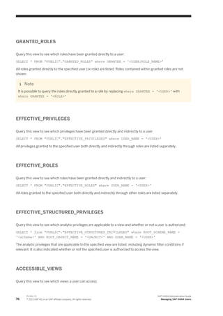 GRANTED_ROLES
Query this view to see which roles have been granted directly to a user:
SELECT * FROM "PUBLIC"."GRANTED_ROLES" where GRANTEE = '<USER/ROLE_NAME>'
All roles granted directly to the specified user (or role) are listed. Roles contained within granted roles are not
shown.
Note
It is possible to query the roles directly granted to a role by replacing where GRANTEE = '<USER>' with
where GRANTEE = '<ROLE>'
EFFECTIVE_PRIVILEGES
Query this view to see which privileges have been granted directly and indirectly to a user:
SELECT * FROM "PUBLIC"."EFFECTIVE_PRIVILEGES" where USER_NAME = '<USER>'
All privileges granted to the specified user both directly and indirectly through roles are listed separately.
EFFECTIVE_ROLES
Query this view to see which roles have been granted directly and indirectly to a user:
SELECT * FROM "PUBLIC"."EFFECTIVE_ROLES" where USER_NAME = '<USER>'
All roles granted to the specified user both directly and indirectly through other roles are listed separately.
EFFECTIVE_STRUCTURED_PRIVILEGES
Query this view to see which analytic privileges are applicable to a view and whether or not a user is authorized:
SELECT * from "PUBLIC"."EFFECTIVE_STRUCTURED_PRIVILEGES" where ROOT_SCHEMA_NAME =
'<schema>' AND ROOT_OBJECT_NAME = '<OBJECT>' AND USER_NAME = '<USER>'
The analytic privileges that are applicable to the specified view are listed, including dynamic filter conditions if
relevant. It is also indicated whether or not the specified user is authorized to access the view.
ACCESSIBLE_VIEWS
Query this view to see which views a user can access:
76
P U B L I C
© 2013 SAP AG or an SAP affiliate company. All rights reserved.
SAP HANA Administration Guide
Managing SAP HANA Users
 