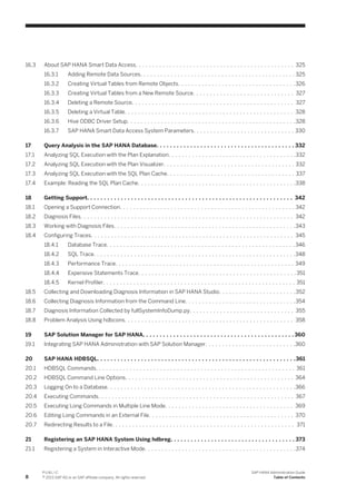 16.3 About SAP HANA Smart Data Access. . . . . . . . . . . . . . . . . . . . . . . . . . . . . . . . . . . . . . . . . . . . . . . 325
16.3.1 Adding Remote Data Sources. . . . . . . . . . . . . . . . . . . . . . . . . . . . . . . . . . . . . . . . . . . . . . 325
16.3.2 Creating Virtual Tables from Remote Objects. . . . . . . . . . . . . . . . . . . . . . . . . . . . . . . . . . .326
16.3.3 Creating Virtual Tables from a New Remote Source. . . . . . . . . . . . . . . . . . . . . . . . . . . . . . 327
16.3.4 Deleting a Remote Source. . . . . . . . . . . . . . . . . . . . . . . . . . . . . . . . . . . . . . . . . . . . . . . . 327
16.3.5 Deleting a Virtual Table. . . . . . . . . . . . . . . . . . . . . . . . . . . . . . . . . . . . . . . . . . . . . . . . . . 328
16.3.6 Hive ODBC Driver Setup. . . . . . . . . . . . . . . . . . . . . . . . . . . . . . . . . . . . . . . . . . . . . . . . . .328
16.3.7 SAP HANA Smart Data Access System Parameters. . . . . . . . . . . . . . . . . . . . . . . . . . . . . . 330
17 Query Analysis in the SAP HANA Database. . . . . . . . . . . . . . . . . . . . . . . . . . . . . . . . . . . . . . . . . 332
17.1 Analyzing SQL Execution with the Plan Explanation. . . . . . . . . . . . . . . . . . . . . . . . . . . . . . . . . . . . . .332
17.2 Analyzing SQL Execution with the Plan Visualizer. . . . . . . . . . . . . . . . . . . . . . . . . . . . . . . . . . . . . . . 332
17.3 Analyzing SQL Execution with the SQL Plan Cache. . . . . . . . . . . . . . . . . . . . . . . . . . . . . . . . . . . . . . 337
17.4 Example: Reading the SQL Plan Cache. . . . . . . . . . . . . . . . . . . . . . . . . . . . . . . . . . . . . . . . . . . . . . .338
18 Getting Support. . . . . . . . . . . . . . . . . . . . . . . . . . . . . . . . . . . . . . . . . . . . . . . . . . . . . . . . . . . . . 342
18.1 Opening a Support Connection. . . . . . . . . . . . . . . . . . . . . . . . . . . . . . . . . . . . . . . . . . . . . . . . . . . . 342
18.2 Diagnosis Files. . . . . . . . . . . . . . . . . . . . . . . . . . . . . . . . . . . . . . . . . . . . . . . . . . . . . . . . . . . . . . . 342
18.3 Working with Diagnosis Files. . . . . . . . . . . . . . . . . . . . . . . . . . . . . . . . . . . . . . . . . . . . . . . . . . . . . .343
18.4 Configuring Traces. . . . . . . . . . . . . . . . . . . . . . . . . . . . . . . . . . . . . . . . . . . . . . . . . . . . . . . . . . . . 345
18.4.1 Database Trace. . . . . . . . . . . . . . . . . . . . . . . . . . . . . . . . . . . . . . . . . . . . . . . . . . . . . . . . 346
18.4.2 SQL Trace. . . . . . . . . . . . . . . . . . . . . . . . . . . . . . . . . . . . . . . . . . . . . . . . . . . . . . . . . . . .348
18.4.3 Performance Trace. . . . . . . . . . . . . . . . . . . . . . . . . . . . . . . . . . . . . . . . . . . . . . . . . . . . . 349
18.4.4 Expensive Statements Trace. . . . . . . . . . . . . . . . . . . . . . . . . . . . . . . . . . . . . . . . . . . . . . .351
18.4.5 Kernel Profiler. . . . . . . . . . . . . . . . . . . . . . . . . . . . . . . . . . . . . . . . . . . . . . . . . . . . . . . . . 351
18.5 Collecting and Downloading Diagnosis Information in SAP HANA Studio. . . . . . . . . . . . . . . . . . . . . . .352
18.6 Collecting Diagnosis Information from the Command Line. . . . . . . . . . . . . . . . . . . . . . . . . . . . . . . . .354
18.7 Diagnosis Information Collected by fullSystemInfoDump.py. . . . . . . . . . . . . . . . . . . . . . . . . . . . . . . 355
18.8 Problem Analysis Using hdbcons. . . . . . . . . . . . . . . . . . . . . . . . . . . . . . . . . . . . . . . . . . . . . . . . . . 358
19 SAP Solution Manager for SAP HANA. . . . . . . . . . . . . . . . . . . . . . . . . . . . . . . . . . . . . . . . . . . . . 360
19.1 Integrating SAP HANA Administration with SAP Solution Manager. . . . . . . . . . . . . . . . . . . . . . . . . . .360
20 SAP HANA HDBSQL. . . . . . . . . . . . . . . . . . . . . . . . . . . . . . . . . . . . . . . . . . . . . . . . . . . . . . . . . . .361
20.1 HDBSQL Commands. . . . . . . . . . . . . . . . . . . . . . . . . . . . . . . . . . . . . . . . . . . . . . . . . . . . . . . . . . . 361
20.2 HDBSQL Command Line Options. . . . . . . . . . . . . . . . . . . . . . . . . . . . . . . . . . . . . . . . . . . . . . . . . . 364
20.3 Logging On to a Database. . . . . . . . . . . . . . . . . . . . . . . . . . . . . . . . . . . . . . . . . . . . . . . . . . . . . . . .366
20.4 Executing Commands. . . . . . . . . . . . . . . . . . . . . . . . . . . . . . . . . . . . . . . . . . . . . . . . . . . . . . . . . . 367
20.5 Executing Long Commands in Multiple Line Mode. . . . . . . . . . . . . . . . . . . . . . . . . . . . . . . . . . . . . . 369
20.6 Editing Long Commands in an External File. . . . . . . . . . . . . . . . . . . . . . . . . . . . . . . . . . . . . . . . . . . 370
20.7 Redirecting Results to a File. . . . . . . . . . . . . . . . . . . . . . . . . . . . . . . . . . . . . . . . . . . . . . . . . . . . . . 371
21 Registering an SAP HANA System Using hdbreg. . . . . . . . . . . . . . . . . . . . . . . . . . . . . . . . . . . . . 373
21.1 Registering a System in Interactive Mode. . . . . . . . . . . . . . . . . . . . . . . . . . . . . . . . . . . . . . . . . . . . .374
8
P U B L I C
© 2013 SAP AG or an SAP affiliate company. All rights reserved.
SAP HANA Administration Guide
Table of Contents
 