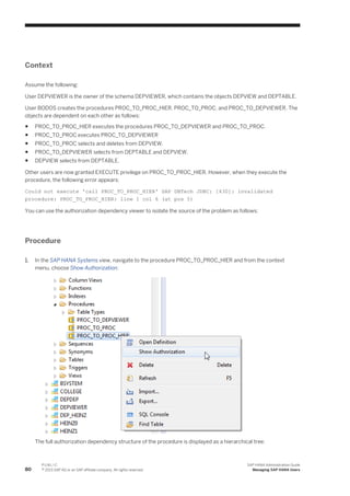 Context
Assume the following:
User DEPVIEWER is the owner of the schema DEPVIEWER, which contains the objects DEPVIEW and DEPTABLE.
User BODOS creates the procedures PROC_TO_PROC_HIER, PROC_TO_PROC, and PROC_TO_DEPVIEWER. The
objects are dependent on each other as follows:
● PROC_TO_PROC_HIER executes the procedures PROC_TO_DEPVIEWER and PROC_TO_PROC.
● PROC_TO_PROC executes PROC_TO_DEPVIEWER
● PROC_TO_PROC selects and deletes from DEPVIEW.
● PROC_TO_DEPVIEWER selects from DEPTABLE and DEPVIEW.
● DEPVIEW selects from DEPTABLE.
Other users are now granted EXECUTE privilege on PROC_TO_PROC_HIER. However, when they execute the
procedure, the following error appears:
Could not execute 'call PROC_TO_PROC_HIER' SAP DBTech JDBC: [430]: invalidated
procedure: PROC_TO_PROC_HIER: line 1 col 6 (at pos 5)
You can use the authorization dependency viewer to isolate the source of the problem as follows:
Procedure
1. In the SAP HANA Systems view, navigate to the procedure PROC_TO_PROC_HIER and from the context
menu, choose Show Authorization:
The full authorization dependency structure of the procedure is displayed as a hierarchical tree:
80
P U B L I C
© 2013 SAP AG or an SAP affiliate company. All rights reserved.
SAP HANA Administration Guide
Managing SAP HANA Users
 