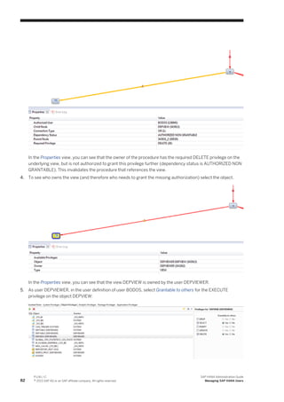 In the Properties view, you can see that the owner of the procedure has the required DELETE privilege on the
underlying view, but is not authorized to grant this privilege further (dependency status is AUTHORIZED NON
GRANTABLE). This invalidates the procedure that references the view.
4. To see who owns the view (and therefore who needs to grant the missing authorization) select the object.
In the Properties view, you can see that the view DEPVIEW is owned by the user DEPVIEWER.
5. As user DEPVIEWER, in the user definition of user BODOS, select Grantable to others for the EXECUTE
privilege on the object DEPVIEW:
82
P U B L I C
© 2013 SAP AG or an SAP affiliate company. All rights reserved.
SAP HANA Administration Guide
Managing SAP HANA Users
 