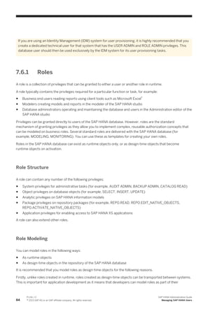 If you are using an Identity Management (IDM) system for user provisioning, it is highly recommended that you
create a dedicated technical user for that system that has the USER ADMIN and ROLE ADMIN privileges. This
database user should then be used exclusively by the IDM system for its user provisioning tasks.
7.6.1 Roles
A role is a collection of privileges that can be granted to either a user or another role in runtime.
A role typically contains the privileges required for a particular function or task, for example:
● Business end users reading reports using client tools such as Microsoft Excel®
● Modelers creating models and reports in the modeler of the SAP HANA studio
● Database administrators operating and maintaining the database and users in the Administration editor of the
SAP HANA studio
Privileges can be granted directly to users of the SAP HANA database. However, roles are the standard
mechanism of granting privileges as they allow you to implement complex, reusable authorization concepts that
can be modeled on business roles. Several standard roles are delivered with the SAP HANA database (for
example, MODELING, MONITORING). You can use these as templates for creating your own roles.
Roles in the SAP HANA database can exist as runtime objects only, or as design-time objects that become
runtime objects on activation.
Role Structure
A role can contain any number of the following privileges:
● System privileges for administrative tasks (for example, AUDIT ADMIN, BACKUP ADMIN, CATALOG READ)
● Object privileges on database objects (for example, SELECT, INSERT, UPDATE)
● Analytic privileges on SAP HANA information models
● Package privileges on repository packages (for example, REPO.READ, REPO.EDIT_NATIVE_OBJECTS,
REPO.ACTIVATE_NATIVE_OBJECTS)
● Application privileges for enabling access to SAP HANA XS applications
A role can also extend other roles.
Role Modeling
You can model roles in the following ways:
● As runtime objects
● As design-time objects in the repository of the SAP HANA database
It is recommended that you model roles as design-time objects for the following reasons.
Firstly, unlike roles created in runtime, roles created as design-time objects can be transported between systems.
This is important for application development as it means that developers can model roles as part of their
84
P U B L I C
© 2013 SAP AG or an SAP affiliate company. All rights reserved.
SAP HANA Administration Guide
Managing SAP HANA Users
 