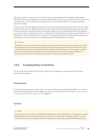 application's security concept and then ship these roles or role templates with the application. Being able to
transport roles is also advantageous for modelers implementing complex access control on analytic content. They
can model roles in a test system and then transport them into a production system. This avoids unnecessary
duplication of effort.
Secondly, roles created as design-time objects are not directly associated with a database user. They are created
by the technical user _SYS_REPO and granted through the execution of stored procedures. Any user with access
to these procedures can grant and revoke a role. Roles created in runtime are granted directly by the database
user and can only be revoked by the same user. Additionally, if the database user is deleted, all roles that he or she
granted are revoked. As database users correspond to real people, this could impact the implementation of your
authorization concept, for example, if an employee leaves the organization or is on vacation.
Caution
The design-time version of a role in the repository and its activated runtime version should always contain the
same privileges. In particular, additional privileges should not be granted to the activated runtime version of a
role created in the repository. Although there is no mechanism of preventing a user from doing this, the next
time the role is activated in the repository, any changes made to the role in runtime will be reverted. It is
therefore important that the activated runtime version of a role is not changed in runtime.
7.6.2 Creating Roles in Runtime
You can create a new role directly in runtime and grant it the privileges and roles necessary for the task or
function that it represents.
Prerequisites
To be able to create a role as a runtime object, you must have the system privilege ROLE ADMIN. You must also
have the privileges required to grant privileges and roles to the new role. For more information, see Prerequisites
for Granting and Revoking Privileges and Roles [page 93].
Context
Note
Creating roles in the repository of the SAP HANA database offers more flexibility than creating them in runtime
as described here. The recommended approach is therefore to create roles as repository objects. For more
information about roles as repository and how to model roles in design time, see SAP HANA Developer Guide.
SAP HANA Administration Guide
Managing SAP HANA Users
P U B L I C
© 2013 SAP AG or an SAP affiliate company. All rights reserved. 85
 
