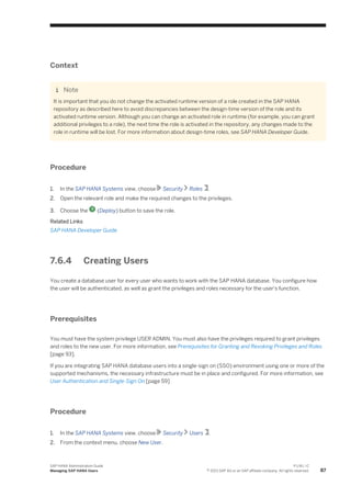 Context
Note
It is important that you do not change the activated runtime version of a role created in the SAP HANA
repository as described here to avoid discrepancies between the design-time version of the role and its
activated runtime version. Although you can change an activated role in runtime (for example, you can grant
additional privileges to a role), the next time the role is activated in the repository, any changes made to the
role in runtime will be lost. For more information about design-time roles, see SAP HANA Developer Guide.
Procedure
1. In the SAP HANA Systems view, choose Security Roles .
2. Open the relevant role and make the required changes to the privileges.
3. Choose the (Deploy) button to save the role.
Related Links
SAP HANA Developer Guide
7.6.4 Creating Users
You create a database user for every user who wants to work with the SAP HANA database. You configure how
the user will be authenticated, as well as grant the privileges and roles necessary for the user's function.
Prerequisites
You must have the system privilege USER ADMIN. You must also have the privileges required to grant privileges
and roles to the new user. For more information, see Prerequisites for Granting and Revoking Privileges and Roles
[page 93].
If you are integrating SAP HANA database users into a single-sign on (SSO) environment using one or more of the
supported mechanisms, the necessary infrastructure must be in place and configured. For more information, see
User Authentication and Single-Sign On [page 59]
Procedure
1. In the SAP HANA Systems view, choose Security Users .
2. From the context menu, choose New User.
SAP HANA Administration Guide
Managing SAP HANA Users
P U B L I C
© 2013 SAP AG or an SAP affiliate company. All rights reserved. 87
 