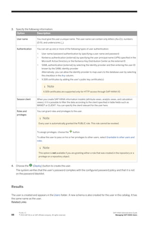 3. Specify the following information:
Option Description
User name You must give the user a unique name. The user name can contain only letters (Aa-Zz), numbers
(0-9), and underscores (_).
Authentication You can set up one or more of the following types of user authentication:
○ User name/password authentication by specifying a user name and password
○ Kerberos authentication (external) by specifying the user principal name (UPN) specified in the
Microsoft Active Directory or the Kerberos Key Distribution Center as the external ID
○ SAML authentication (external) by selecting the identity provider and then entering the user ID
known by the SAML identity provider
Alternatively, you can allow the identify provider to map users to the database user by selecting
the checkbox in the Any column.
○ X.509 certificates by adding the user's public key certificate(s)
Note
X.509 certificates are supported only for HTTP access through SAP HANA XS
Session client When you create SAP HANA information models (attribute views, analytic views, and calculation
views), it It is possible to filter the data according to the client specified in table fields such as
MANDT or CLIENT. You can specify the client relevant for the user here.
Roles and
privileges
You can grant roles and privileges to the user.
Note
Every user is automatically granted the PUBLIC role. This role cannot be revoked.
To assign privileges, choose the button.
To allow the user to pass on his or her privileges to other users, select Grantable to other users and
roles.
Note
This option is not available if you are granting either a role that was created in the repository or a
privilege on a repository object.
4. Choose the (Deploy) button to create the user.
The system verifies that the user's password complies with the configured password policy and that it is not
on the password blacklist.
Results
The user is created and appears in the Users folder. A new schema is also created for the user in the catalog. It has
the same name as the user.
Related Links
88
P U B L I C
© 2013 SAP AG or an SAP affiliate company. All rights reserved.
SAP HANA Administration Guide
Managing SAP HANA Users
 