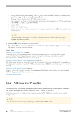 ○ External ID for Kerberos authentication, that is the user principal name (UPN) specified in the Microsoft
Active Directory or the Kerberos Key Distribution Center
○ Identity provider and external user ID for SAML authentication
○ User's public key certificate for X.509 certificate authentication (only supported for HTTP access through
SAP HANA Extended Services (SAP HANA XS))
○ Session client
○ Granted roles and privileges
○ Whether or not the user is allowed to pass on his or her privileges to other users (Grantable to other users
and roles option)
Note
This option is not available if you are granting either a role that was created in the repository or a
privilege on a repository object.
3. Choose the (Deploy) button to save the changes.
If you changed the user's password, the system verifies that it complies with the configured password policy
and that it is not on the password blacklist.
Related Links
Configuring the Password Policy [page 61]
Passwords for the user name/password authentication of database users are subject to certain rules, or
password policy. You can change the default password policy in line with your organization’s security
requirements. You cannot deactivate the password policy.
Configuring Kerberos for SAP HANA Database Hosts [page 67]
SAP HANA supports Kerberos version 5 for single sign-on based on Active Directory (Microsoft Windows Server)
or Kerberos authentication servers. Both ODBC database clients and JDBC database clients support the Kerberos
protocol.
Configuring SAML Identity Providers [page 69]
If you are implementing Security Assertion Markup Language (SAML) user authentication, you must configure
SAML identity providers for the required users.
SAP HANA Security Guide
7.6.6 Additional User Properties
User administrators can configure several additional properties for database users (validity period, timezone, e-
mail address, and locale) using the SQL statements CREATE USER or ALTER USER.
The following table lists the additional user properties and the ALTER USER statements that can be used to
configure them.
Note
User properties can also be configured during user creation with CREATE USER.
90
P U B L I C
© 2013 SAP AG or an SAP affiliate company. All rights reserved.
SAP HANA Administration Guide
Managing SAP HANA Users
 