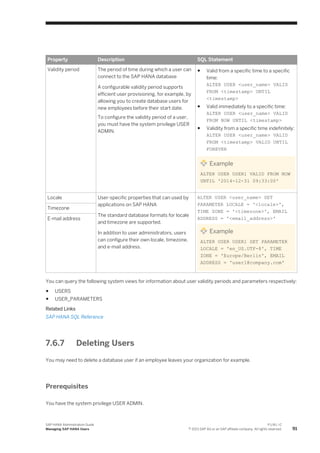 Property Description SQL Statement
Validity period The period of time during which a user can
connect to the SAP HANA database
A configurable validity period supports
efficient user provisioning, for example, by
allowing you to create database users for
new employees before their start date.
To configure the validity period of a user,
you must have the system privilege USER
ADMIN.
● Valid from a specific time to a specific
time:
ALTER USER <user_name> VALID
FROM <timestamp> UNTIL
<timestamp>
● Valid immediately to a specific time:
ALTER USER <user_name> VALID
FROM NOW UNTIL <timestamp>
● Validity from a specific time indefinitely:
ALTER USER <user_name> VALID
FROM <timestamp> VALID UNTIL
FOREVER
Example
ALTER USER USER1 VALID FROM NOW
UNTIL '2014-12-31 09:33:00'
Locale User-specific properties that can used by
applications on SAP HANA
The standard database formats for locale
and timezone are supported.
In addition to user administrators, users
can configure their own locale, timezone,
and e-mail address.
ALTER USER <user_name> SET
PARAMETER LOCALE = '<locale>',
TIME ZONE = '<timezone>', EMAIL
ADDRESS = '<email_address>'
Example
ALTER USER USER1 SET PARAMETER
LOCALE = 'en_US.UTF-8', TIME
ZONE = 'Europe/Berlin', EMAIL
ADDRESS = 'user1@company.com'
Timezone
E-mail address
You can query the following system views for information about user validity periods and parameters respectively:
● USERS
● USER_PARAMETERS
Related Links
SAP HANA SQL Reference
7.6.7 Deleting Users
You may need to delete a database user if an employee leaves your organization for example.
Prerequisites
You have the system privilege USER ADMIN.
SAP HANA Administration Guide
Managing SAP HANA Users
P U B L I C
© 2013 SAP AG or an SAP affiliate company. All rights reserved. 91
 
