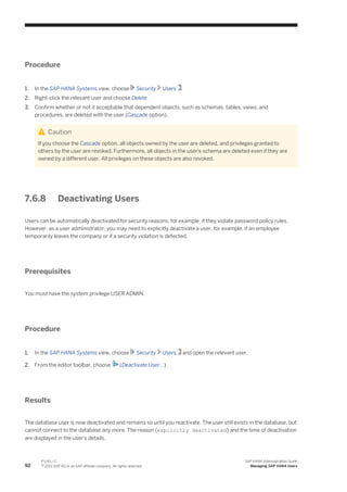 Procedure
1. In the SAP HANA Systems view, choose Security Users .
2. Right-click the relevant user and choose Delete.
3. Confirm whether or not it acceptable that dependent objects, such as schemas, tables, views, and
procedures, are deleted with the user (Cascade option).
Caution
If you choose the Cascade option, all objects owned by the user are deleted, and privileges granted to
others by the user are revoked. Furthermore, all objects in the user's schema are deleted even if they are
owned by a different user. All privileges on these objects are also revoked.
7.6.8 Deactivating Users
Users can be automatically deactivated for security reasons, for example, if they violate password policy rules.
However, as a user administrator, you may need to explicitly deactivate a user, for example, if an employee
temporarily leaves the company or if a security violation is detected.
Prerequisites
You must have the system privilege USER ADMIN.
Procedure
1. In the SAP HANA Systems view, choose Security Users and open the relevant user.
2. From the editor toolbar, choose (Deactivate User...)
Results
The database user is now deactivated and remains so until you reactivate. The user still exists in the database, but
cannot connect to the database any more. The reason (explicitly deactivated) and the time of deactivation
are displayed in the user's details.
92
P U B L I C
© 2013 SAP AG or an SAP affiliate company. All rights reserved.
SAP HANA Administration Guide
Managing SAP HANA Users
 
