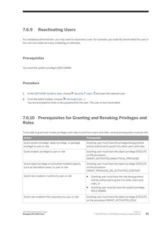7.6.9 Reactivating Users
As a database administrator, you may need to reactivate a user, for example, you explicitly deactivated the user or
the user has made too many invalid log-on attempts.
Prerequisites
You have the system privilege USER ADMIN.
Procedure
1. In the SAP HANA Systems view, choose Security Users and open the relevant user.
2. From the editor toolbar, choose (Activate User...)
You are prompted to enter a new password for the user. The user is now reactivated.
7.6.10 Prerequisites for Granting and Revoking Privileges and
Roles
To be able to grant and revoke privileges and roles to and from users and roles, several prerequisites must be met.
Action Prerequisite
Grant system privilege, object privilege, or package
privilege to user or role
Granting user must have the privilege being granted
and be authorized to grant it to other users and roles
Grant analytic privilege to user or role Granting user must have the object privilege EXECUTE
on the procedure
GRANT_ACTIVATED_ANALYTICAL_PRIVILEGE
Grant object privilege on activated modeled objects,
such as calculation views, to user or role
Granting user must have the object privilege EXECUTE
on the procedure
GRANT_PRIVILEGE_ON_ACTIVATED_CONTENT
Grant role created in runtime to user or role ● Granting user must have the role being granted
and be authorized to grant it to other users and
roles, or
● Granting user must be have the system privilege
ROLE ADMIN
Grant role created in the repository to user or role Granting user must have the object privilege EXECUTE
on the procedure GRANT_ACTIVATED_ROLE
SAP HANA Administration Guide
Managing SAP HANA Users
P U B L I C
© 2013 SAP AG or an SAP affiliate company. All rights reserved. 93
 
