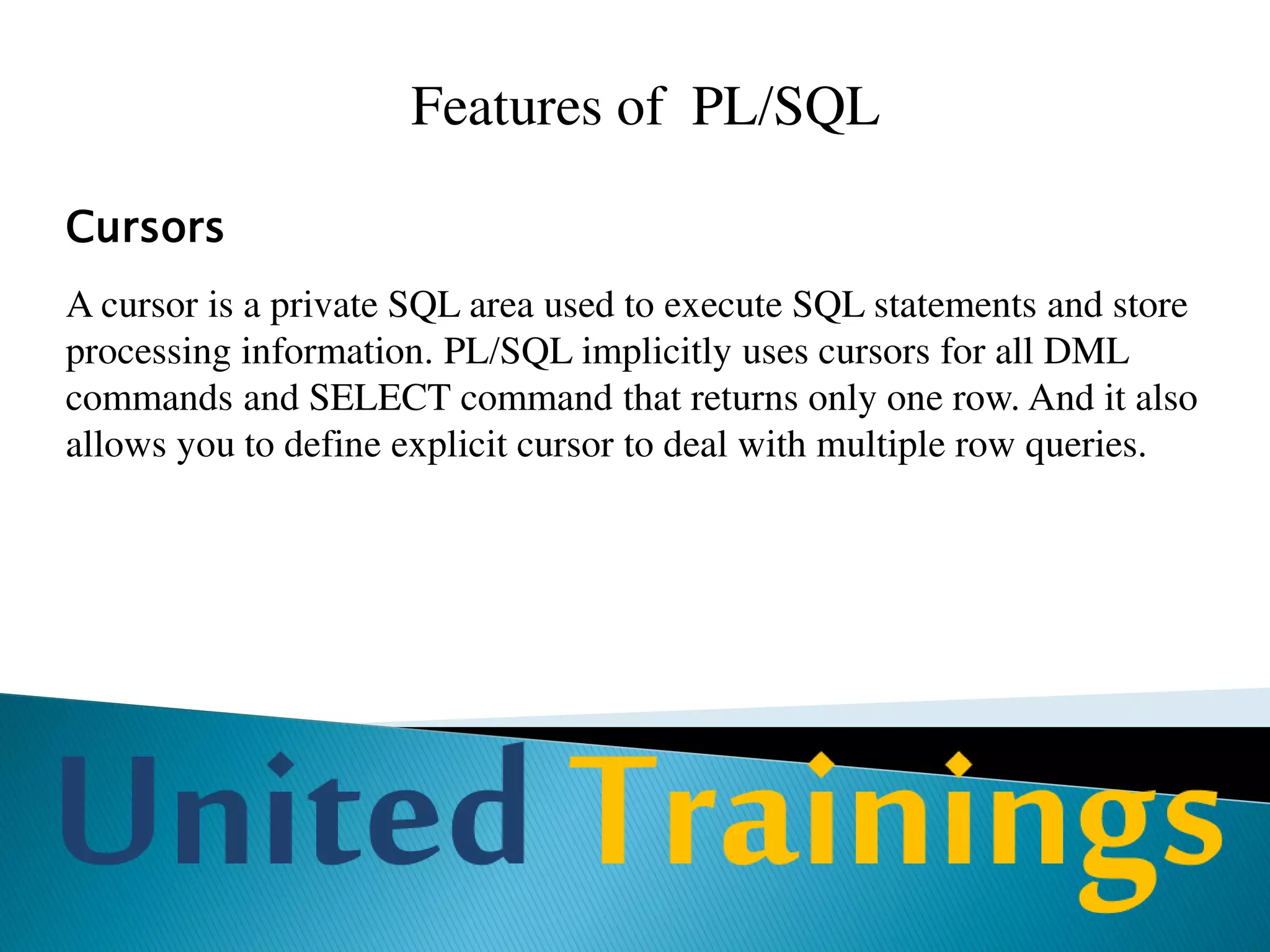 Advantages Of PL/SQL
Better performance
PL/SQL block is sent as one unit to Oracle server. Without PL/SQL each SQL
command is to be passed to Oracle server, which will increase network traffic
heavily. As a collection of SQL statements is passed as a block to Oracle
server, it improves performance.
Portability
Applications written in PL/SQL are portable to any platform on which Oracle
runs. Once you write a program in PL/SQL, it can be used in any
environment without any change at all.
 