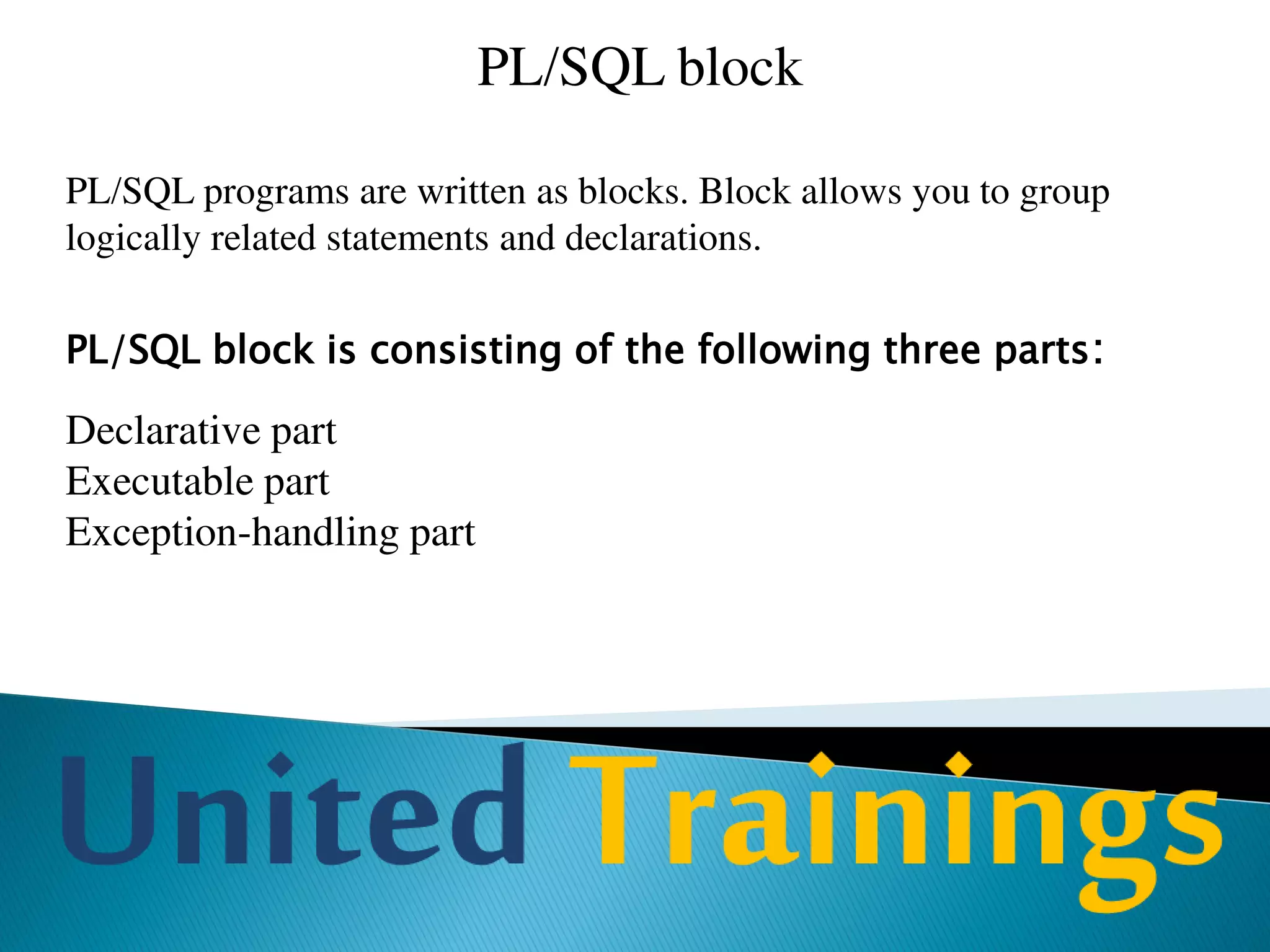 PL/SQL block
Declarative Part
This is the area of the block where variables, cursors etc are declared. All variables
used in the block are to be declared in declarative part.
Executable part
Is the area where we write SQL and PL/SQL commands that are to be executed. This
is the only mandatory part of the entire block.
Exception-handling part
Is the place where we handle exceptions (errors) that are raised in executable part.
Exception handlers handle exceptions. We will discuss more about this in later
chapter.
 