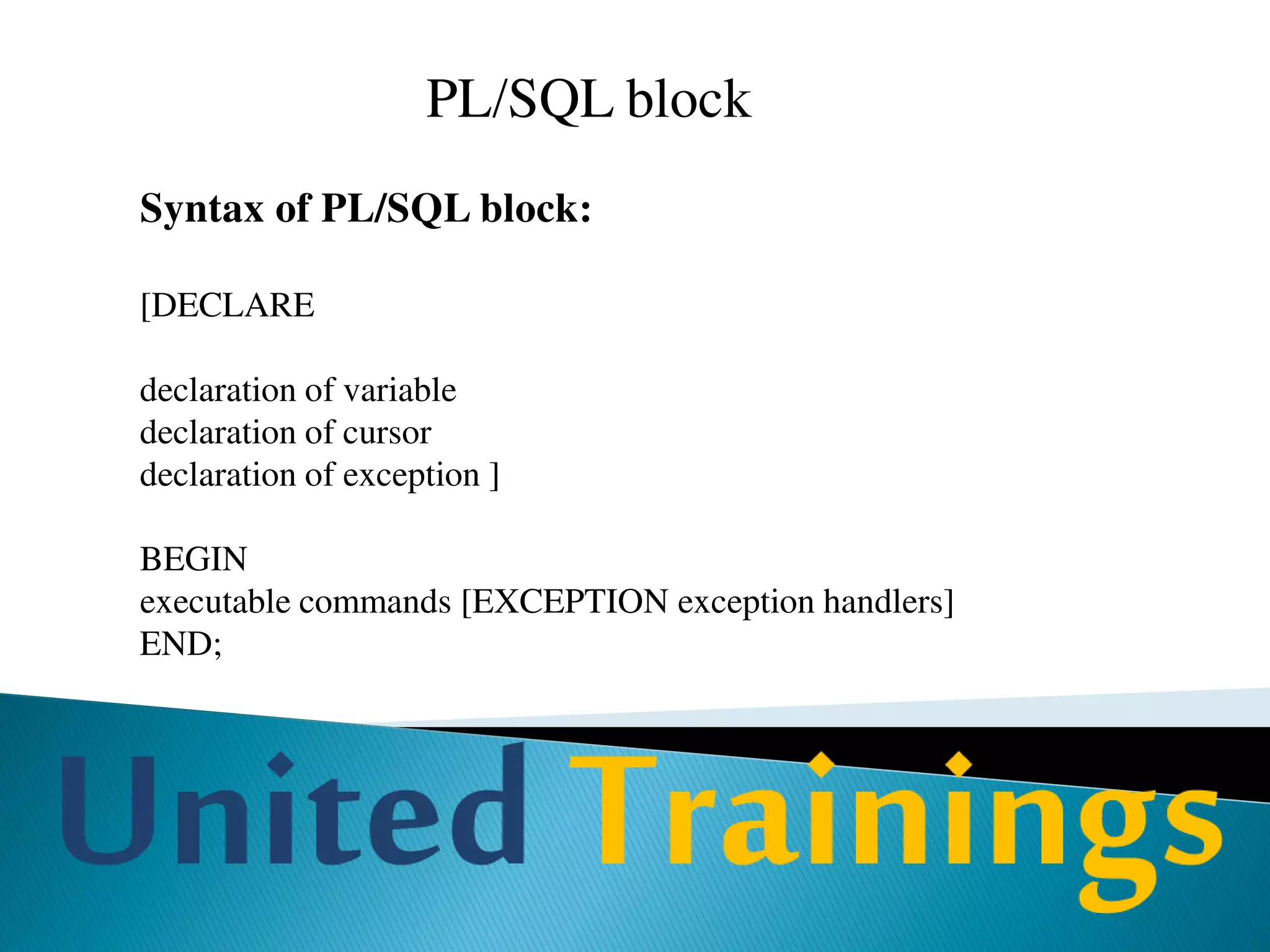 PL/SQL Data Types
• Scalar -Represents a single value
NUMBER, CHAR, VARCHAR2, DATE, BOOLEAN
• Composite -Is a collection of components
RECORD, TABLE and VARRAY
• Reference -Is a pointer that points to another item
REF CURSOR, REF Object_type
• LOB -Holds a lob locator
BFILE, BLOB, CLOB, and NCLOB
 