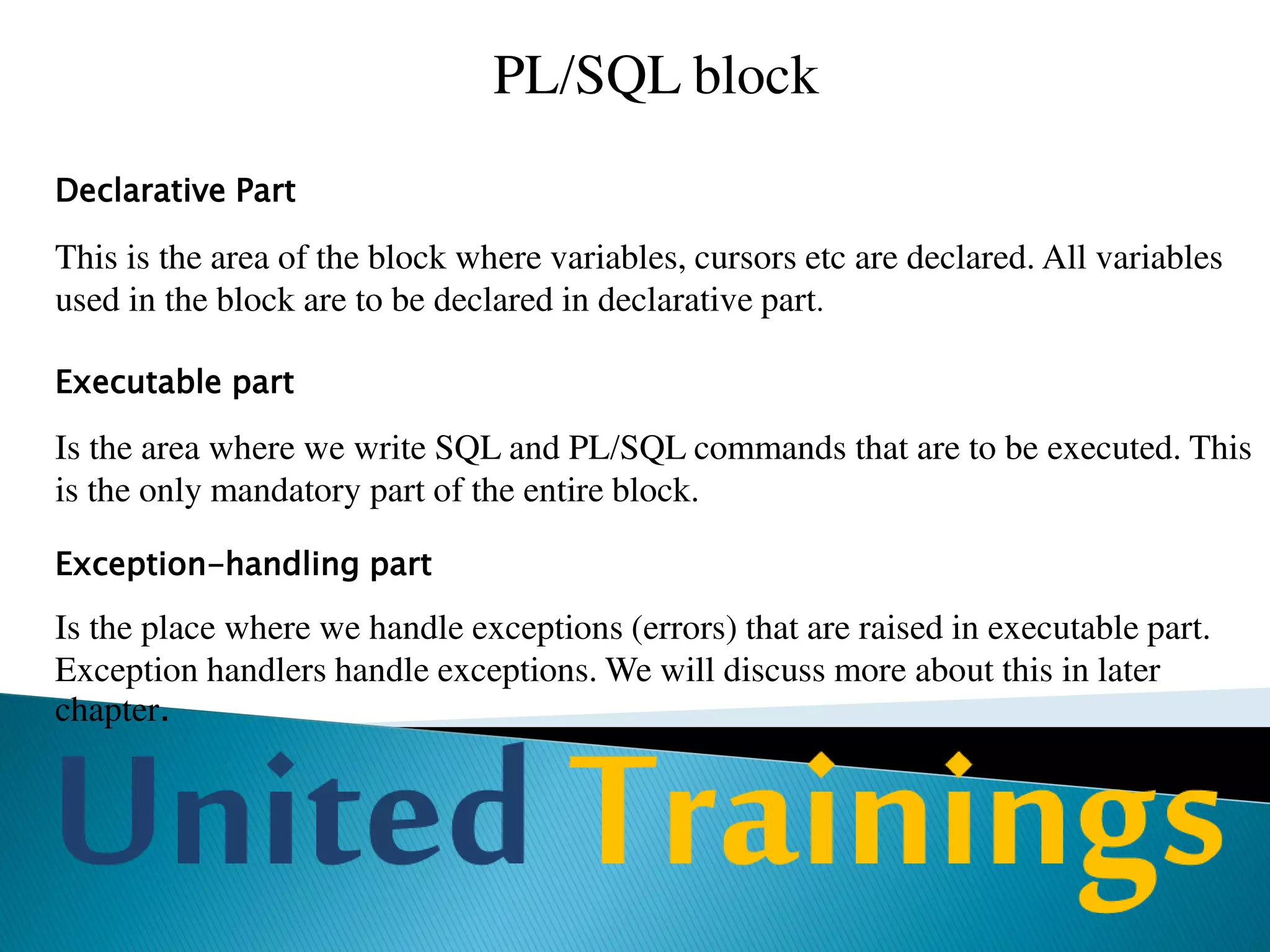 Exception’s
In PL/SQL, errors and warnings are called as exceptions. Whenever
a predefined error occurs in the program, PL/SQL raises an
exception.
For example, if you try to divide a number by zero then PL/SQL
raises an exception called ZERO_DIVIDE and if SELECT can not
find a record then PL/SQL raises exception NO_DATA_FOUND.
PL/SQL has a collection of predefined exceptions. Each exception
has a name. These exceptions are automatically raised by PL/SQL
whenever the corresponding error occurs
 