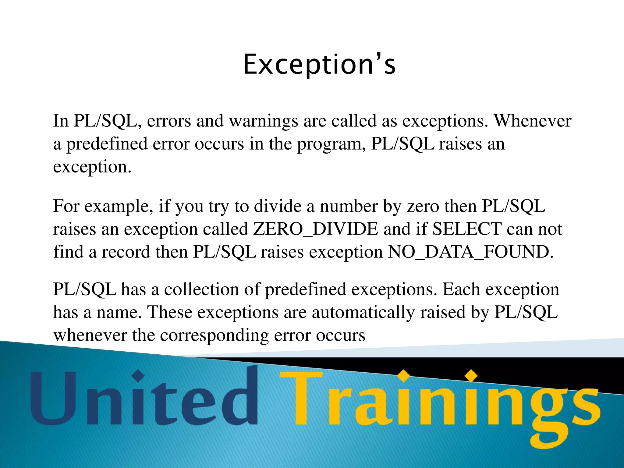 Cursor
Implicit Cursor:
PL/SQL declares an implicit cursor for every DML command, and
queries that return a single row. The name of the implicit cursor is
SQL. You can directly use this cursor without any declaration.
Explicit Cursor:
PL/SQL‟s implicit cursor can handle only single-row queries. If you
ever need to select more than one row using SELECT in PL/SQL
then you have to use explicit cursor
 
