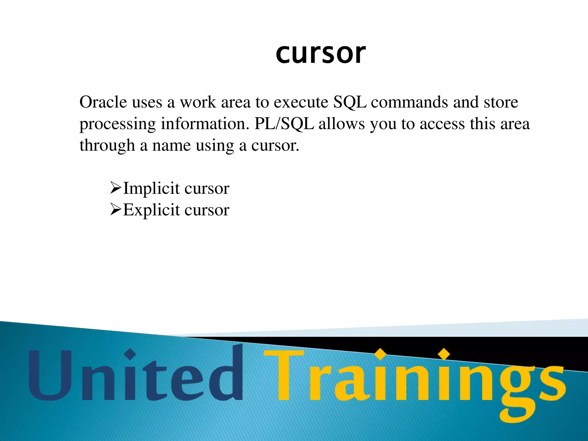 Stored Procedure
A stored procedure is a PL/SQL block that is stored in the database
with a name. It is invoked using the name. Each procedure is
meant for a specific purpose.
A stored procedure is stored in the database as an object. It is also
called as database procedure as it is stored in the database.
A procedure may take one or more parameters. If a procedure
takes parameters then these parameters are to be supplied at the
time of calling the procedure.
 