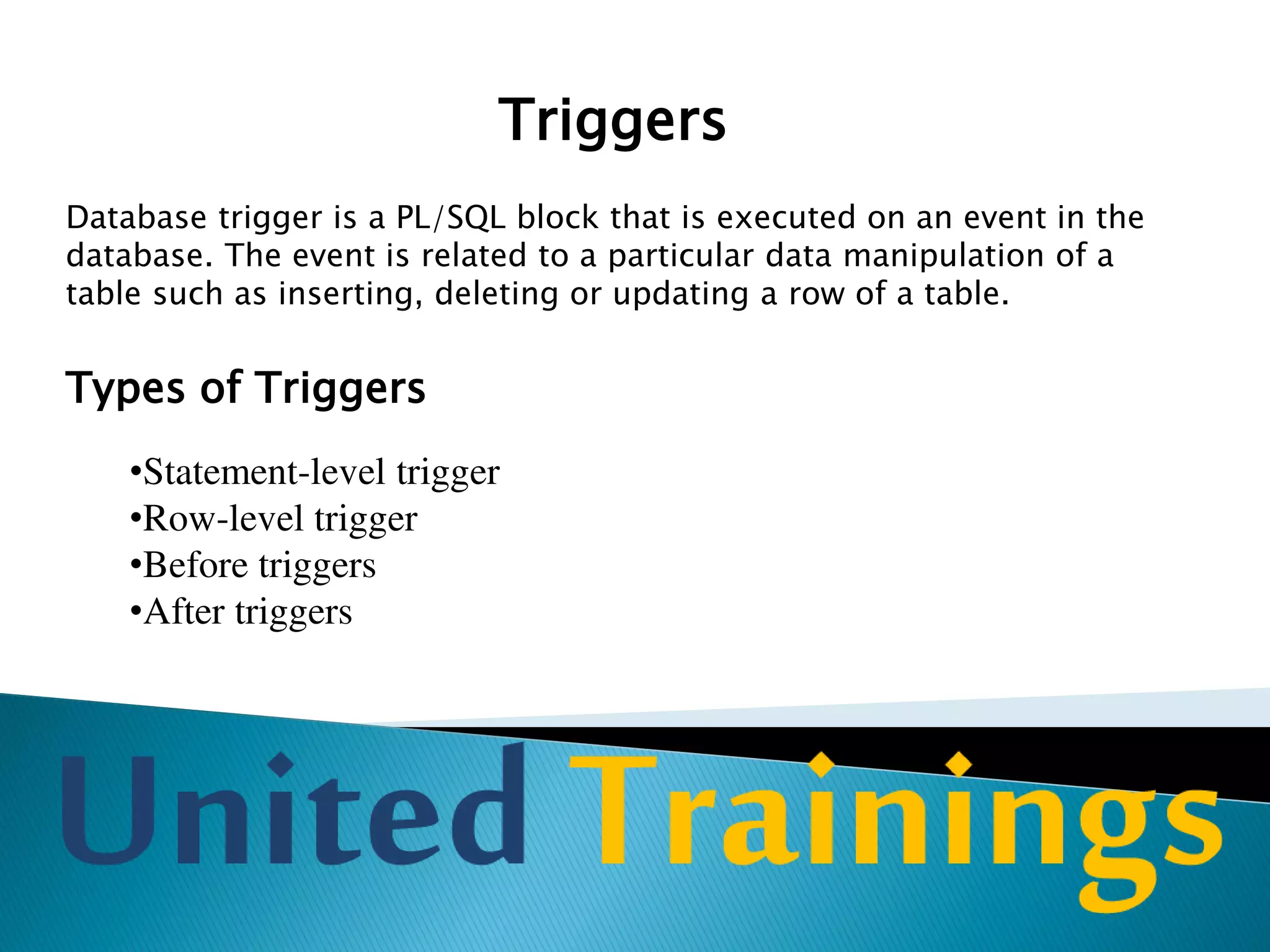 Triggers
Row-level Trigger:
A row trigger is fired once for each row that is affected by DML
command. For example, if an UPDATE command updates 100 rows
then row-level trigger is fired 100 times whereas a statement-level
trigger is fired only for once.
Row-level trigger are used to check for the validity of the data. They
are typically used to implement rules that cannot be implemented by
integrity constraints.
 