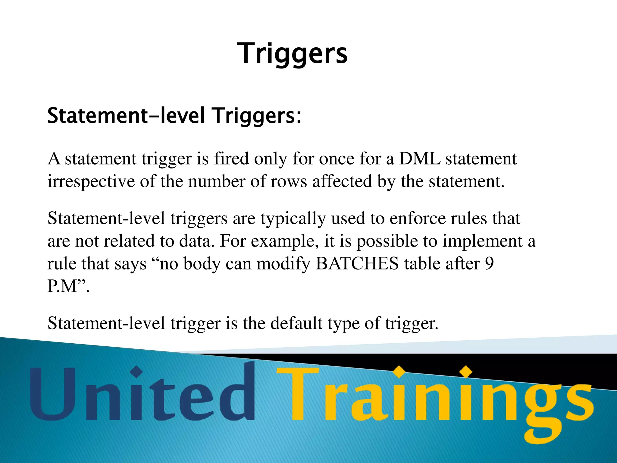 Triggers
Before Triggers:
While defining a trigger, you can specify whether the trigger is to be fired
before the command (INSERT, DELETE, and UPDATE) is executed or
after the command is executed.
Before triggers are commonly used to check the validity of the data before
the action is performed. For instance, you can use before trigger to prevent
deletion of row if deletion should not be allowed in the given case.
 