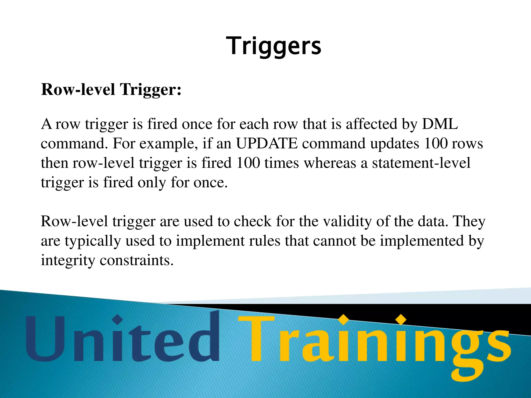 Triggers
AFTER Triggers:
After triggers are fired after the triggering action is completed.
For example, If after trigger is associated with INSERT
command then it is fired after the row is inserted into the table.
 