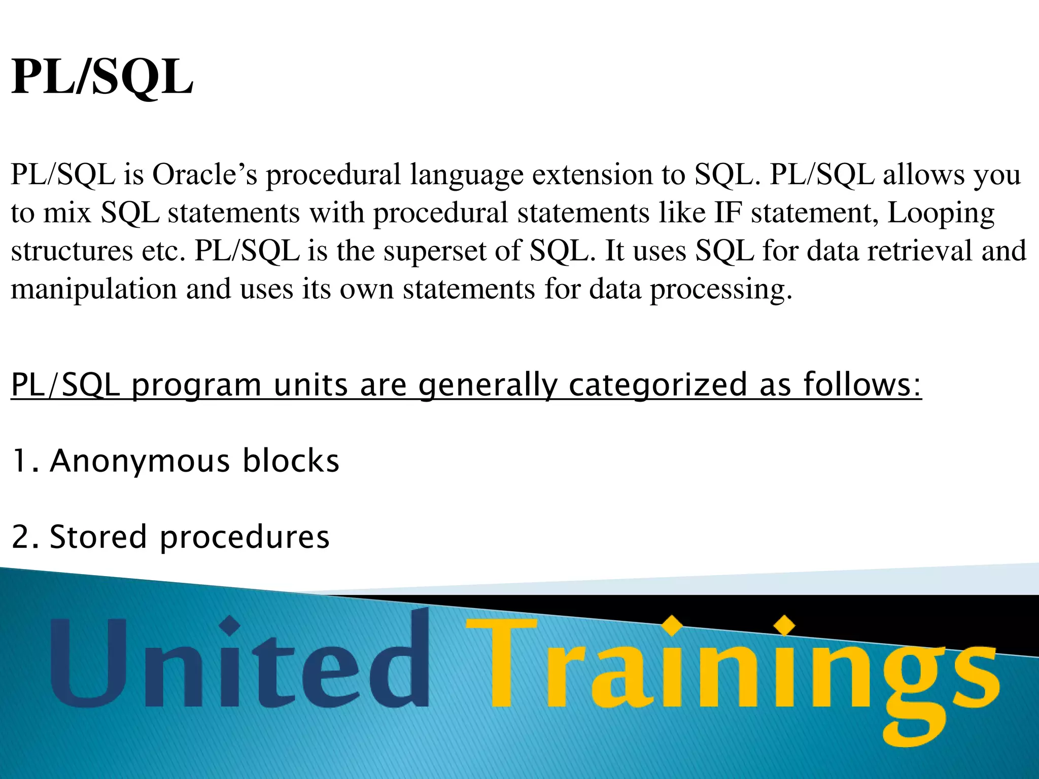 PL/SQL Engine
Every PL/SQL block is first executed by PL/SQL engine.
This is the engine that compiles and executes PL/SQL blocks.
PL/SQL engine is available in Oracle Server and certain Oracle
tools such as Oracle Forms and Oracle Reports.
PL/SQL engine executes all procedural statements of a
PL/SQL of the block, but sends SQL command to SQL
statements executor in the Oracle RDBMS. That means PL/SQL
separates SQL commands from PL/SQL commands and executes
PL/SQL commands using Procedural statement executor, which
is a part of PL/SQL.
 