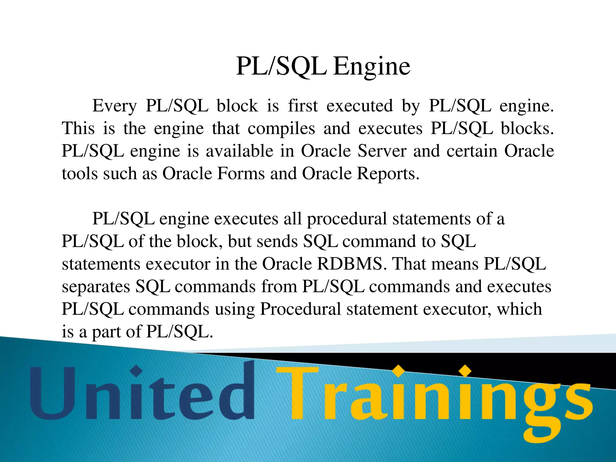 Features of PL/SQL
Block structure
PL/SQL is a block-structured language. Each program written in PL/SQL is
written as a block. Blocks can also be nested. Each block is meant for a
particular task.
Variables and constants
PL/SQL allows you to declare variables and constants. Variables are used to
store values temporarily. Variables and constants can be used in SQL and
PL/SQL procedural statements just like an expression.
 